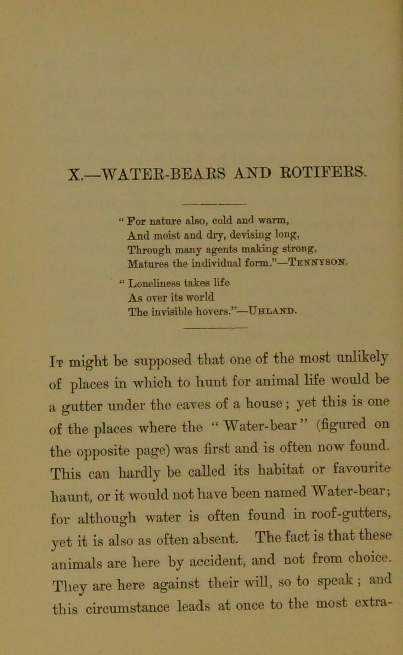 X.—WATEE-BEAKS AND EOTIFEES. “ For nature also, cold and warm, And moist and dry, devising long. Through many agents making strong, Matures the individual form.”—Tennyson. “ Loneliness takes life As over its world The invisible hovers.”—TJhland. It miglit be supposed that one of tbe most unlikely of places in wbicb to hunt for animal life would be a gutter under the eaves of a house; yet this is one of the places where the “ Water-bear ” (figured on the opposite page) was first and is often now fomid. This can hardly be called its habitat or favourite haunt, or it would not have been named Water-bear; for although water is often found in roof-gutters, yet it is also as often absent. The fact is that these animals are here by accident, and not from choice. They are here against their will, so to speak ; and this circumstance leads at once to the most extra-