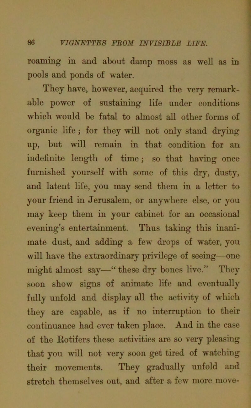 roaming in and about damp moss as well as in pools and ponds of water. They have, however, acquired the very remark- able power of sustaining life under conditions which would he fatal to almost all other forms of organic life; for they will not only stand drying up, but will remain in that condition for an indefinite length of time; so that having once fui-nished yourself with some of this dry, dusty, iind latent life, you may send them in a letter to your friend in Jerusalem, or anywhere else, or you may keep them in your cabinet for an occasional evening’s entertainment. Thus taking this inani- mate dust, and adding a few drops of water, you will have the extraordinary privilege of seeing—one might almost say—“ these dry bones live.” They soon show signs of animate life and eventually fully unfold and display all the actmty of which they are capable, as if no interruption to their continuance had ever taken place. And in the case of the Eotifers these activities are so very pleasing that you will not very soon get tired of watching their movements. They gradually unfold and stretch themselves out, and after a few more move-