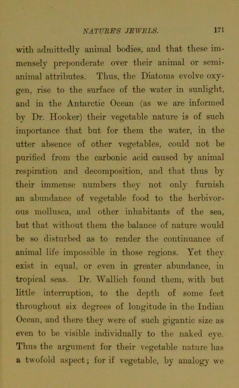 with admittedly animal bodies, and that these im- mensely preponderate over their animal or semi- animal attributes. Thus, the Diatoms evolve oxy- gen, rise to the surface of the water in sunlight, and iu the Antarctic Ocean (as we are informed by Dr. Hooker) their vegetable nature is of such importance that but for them the water, in the utter absence of other vegetables, could not be purified from the carbonic aeid caused by animal respiration and decomposition, and that thus b}’ their immense numbers they not only furnish an abundance of vegetable food to the herbivor- ous mollusca, and other inhabitants of the sea, but that without them the balance of nature would be so disturbed as to render the continuance of animal life impossible in those regions. Yet they, exist in equal, or even in greater abundance, in tropical seas. Dr. Wallich found them, with but little interruption, to the depth of some feet throughout six degrees of longitude in the Indian Ocean, and there they were of such gigantic size as even to be visible individually to the naked eye. Thus the argument for their vegetable nature has a twofold aspect; for if vegetable, by analogy we