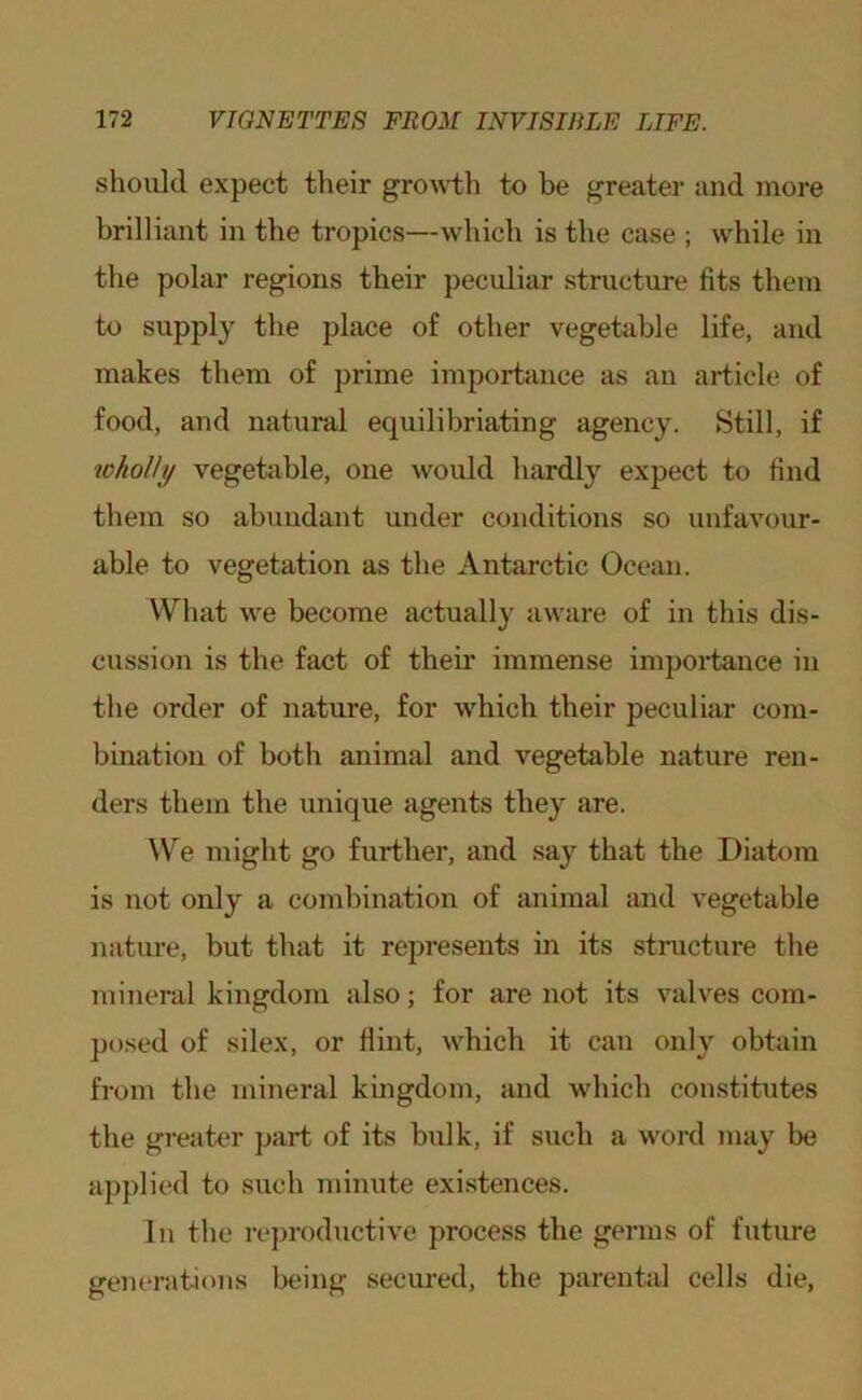 should expect their growdh to be greater and more brilliant in the tropics—which is the case ; while in the polar regions their peculiar structure fits them to supply the place of other vegetable life, and makes them of prime importance as an article of food, and natural equilibriating agency. Still, if ^ohoUy vegetable, one would hardly expect to find them so abundant under conditions so unfavour- able to vegetation as the Antarctic Ocean. What we become actually aware of in this dis- cussion is the fact of their immense importance in the order of nature, for which their peculiar com- bination of both animal and vegetable nature ren- ders them the unique agents they are. We might go further, and say that the Diatom is not only a combination of animal and vegetable nature, but that it represents in its structure the mineral kingdom also; for are not its valves com- posed of silex, or flint, which it can only obtain from the mineral kingdom, and which constitutes the greater part of its bulk, if such a word may be applied to such minute existences. In the reproductive process the germs of future generations being secui*ed, the parental cells die.