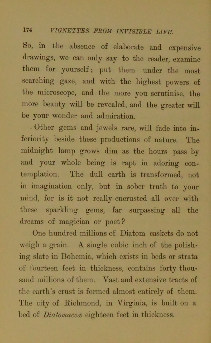 So, in the absence of elaborate and expensive drawings, we can only say to the reader, examine them for yourself; put them under the most searching gaze, and with the highest powers of the microscope, and the more you scrutinise, the more beauty will be revealed, and the greater will be your wonder and admiration. • Other gems and jewels rare, will fade into in- feriority beside these productions of nature. The midnight lamp grows dim as the hours pass by and your whole being is rapt in adoring con- templation. The dull earth is transformed, not in imagination only, but in sober truth to your mind, for is it not really encrusted all over with these sparkling gems, far surpassing all the dreams of magician or poet ? One hundred millions of Diatom caskets do not weigh a grain. A single cubic inch of the polish- mg slate in Bohemia, which exists in beds or strata of fourteen feet in thickness, contains forty thou- sand millions of them. Vast and extensive tracts of the earth’s crust is formed almost entirely of them. The city of Richmond, in Virginia, is built on a bed of Diatomacece eighteen feet in thickness.