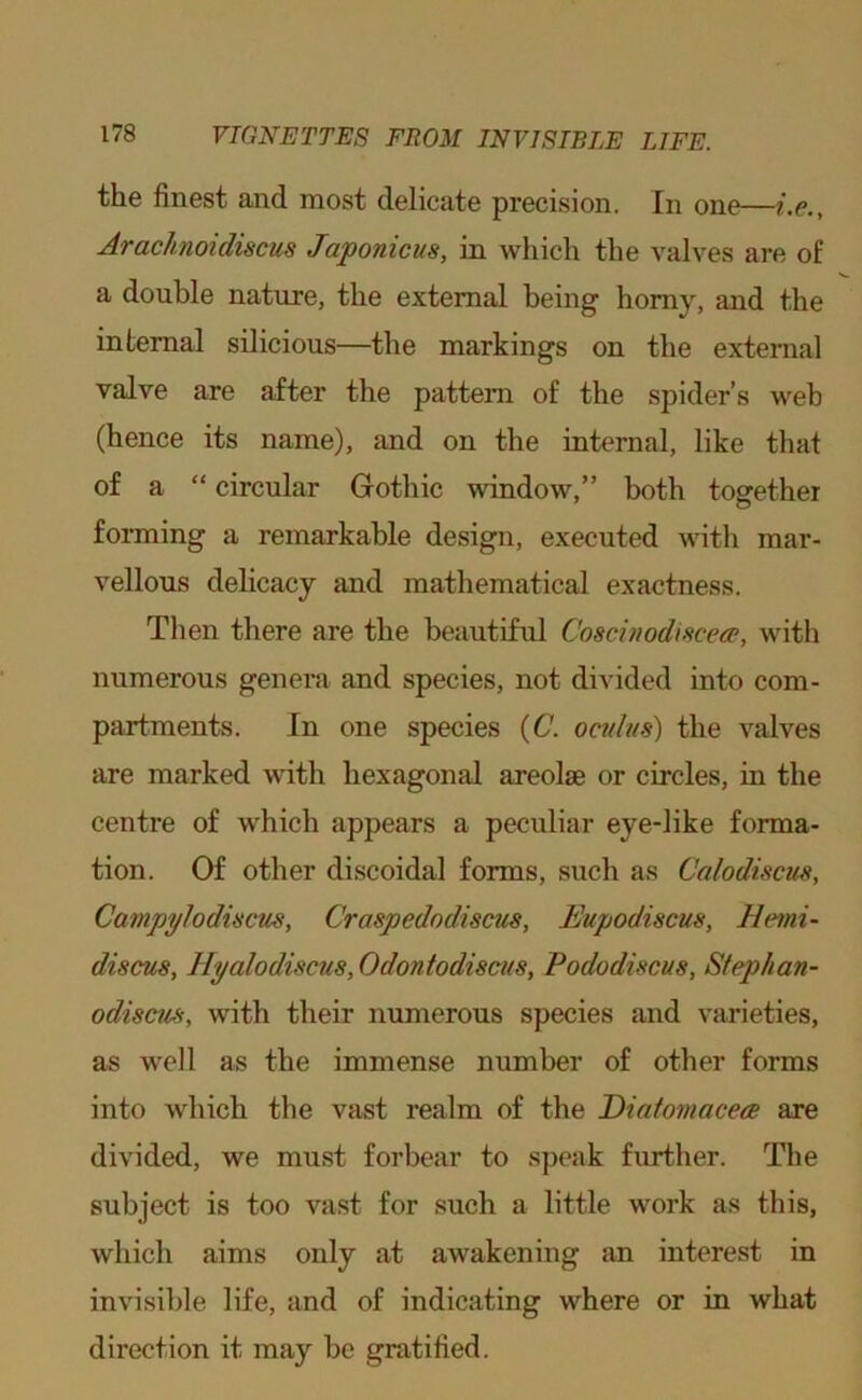 the finest and most delicate precision. In one—i.e., Arachnoidiscus Japonicus, in which the valves are of a double nature, the external being homy, and the internal silicious—the markings on the external valve are after the pattern of the spider’s web (hence its name), and on the internal, like that of a “ circular Gothic window,” both toffethei fonning a remarkable design, executed with mar- vellous delicacy and mathematical exactness. Then there are the beautiful Coscinodiscecp, with numerous genera and species, not divided into com- partments. In one species (6. oculus) the valves are marked with hexagonal areolae or circles, in the centre of which appears a peculiar eye-like forma- tion. Of other discoidal forms, such as Calodiscus, Campy]odiscus, Craspedodiscus, Eupodiscus, Hemi- discus, Hyalodiscus, Odontodiscus, Pododiscus, Sfephan- odiscm, with their numerous species and varieties, as well as the immense number of other forms into which the vast realm of the Eiatomacece are divided, we must forbear to speak further. The subject is too vast for such a little work as this, which aims only at awakening an interest in invisible life, and of indicating where or in what direction it may be gratified.