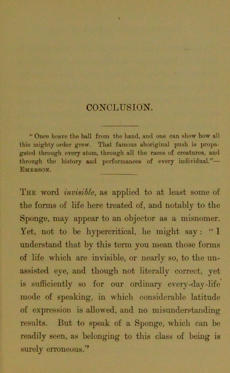 CONCLUSION. “ Once heave the ball from the hand, and one can show how all this mighty order grew. That famous aboriginal push is propa- gated through every atom, through all the races of creatures, and through the history and performances of every individual.”— Emerson. The word invisible, as applied to at least some of the forms of life here treated of, and notably to the Sponge, may appear to an objector as a misnomer. Yet, not to be hypercritical, he might say: “ I understand that by this term you mean those forms of life which are invisible, or nearly so, to the un- assisted eye, and though not literally correct, yet is sufficiently so for our ordinary every-day-life mode of speaking, in whicli considerable latitude of expression is allowed, and no misunderstanding results. But to speak of a Sponge, which can be readily seen, as belonging to this class of being is surely eri’oneous.”