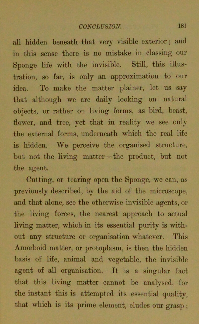 all liidden beneath that very visible exterior; and in this sense there is no mistake in classmg our Sponge life with the mvisible. Still, this illus- tration, so far, is only an approximation to our idea. To make the matter plainer, let us say that although we are daily looking on natural objects, or rather on living forms, as bird, beast, flower, and tree, yet that in reality we see only tlie external forms, underneath which the real life is hidden. We perceive the organised structure, but not the living matter—the product, but not the agent. Cutting, or tearing open the Sponge, we can, as previously described, by the aid of the microscope, and that alone, see the otherwise in\’isible agents, or the living forces, the nearest approach to actual living matter, which in its essential purity is with- out any structure or orgjmisation whatever. This Amoeboid matter, or protoplasm, is then the hidden basis of life, animal and vegetable, the invisible agent of all organisation. It is a singular fact that this living matter cannot be analysed, for the instant this is attempted its essential quality, that which is its prime element, eludes our grasp ;