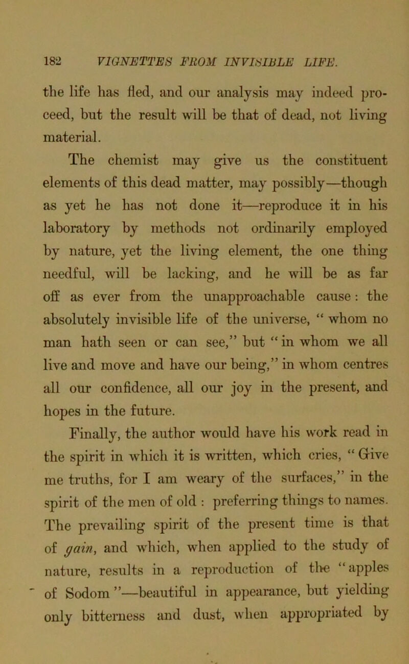 the life has fled, and our analysis may indeed pro- ceed, but the result will be that of dead, not living material. The chemist may give ns the constituent elements of this dead matter, may possibly—though as yet he has not done it—reproduce it in his laboratory by methods not ordinarily employed by nature, yet the living element, the one thing needful, will be lacking, and he will be as far off as ever from the unapproachable cause: the absolutely invisible life of the universe, “ whom no man hath seen or can see,” but “ in whom we all live and move and have our being,” in whom centres all our confidence, all our joy in the present, and hopes in the future. Finally, the author would have his work read in the spirit in which it is written, which cries, “ Give me truths, for I am weary of the surfaces,” in the spirit of the men of old : preferring things to names. The prevailing spirit of the present time is that of ^ain, and which, when applied to the study of nature, results in a reproduction of tl>e “apples *■ of Sodom ”—beautiful in appearance, but yielding only bitteiiiess and dust, when appropriated by