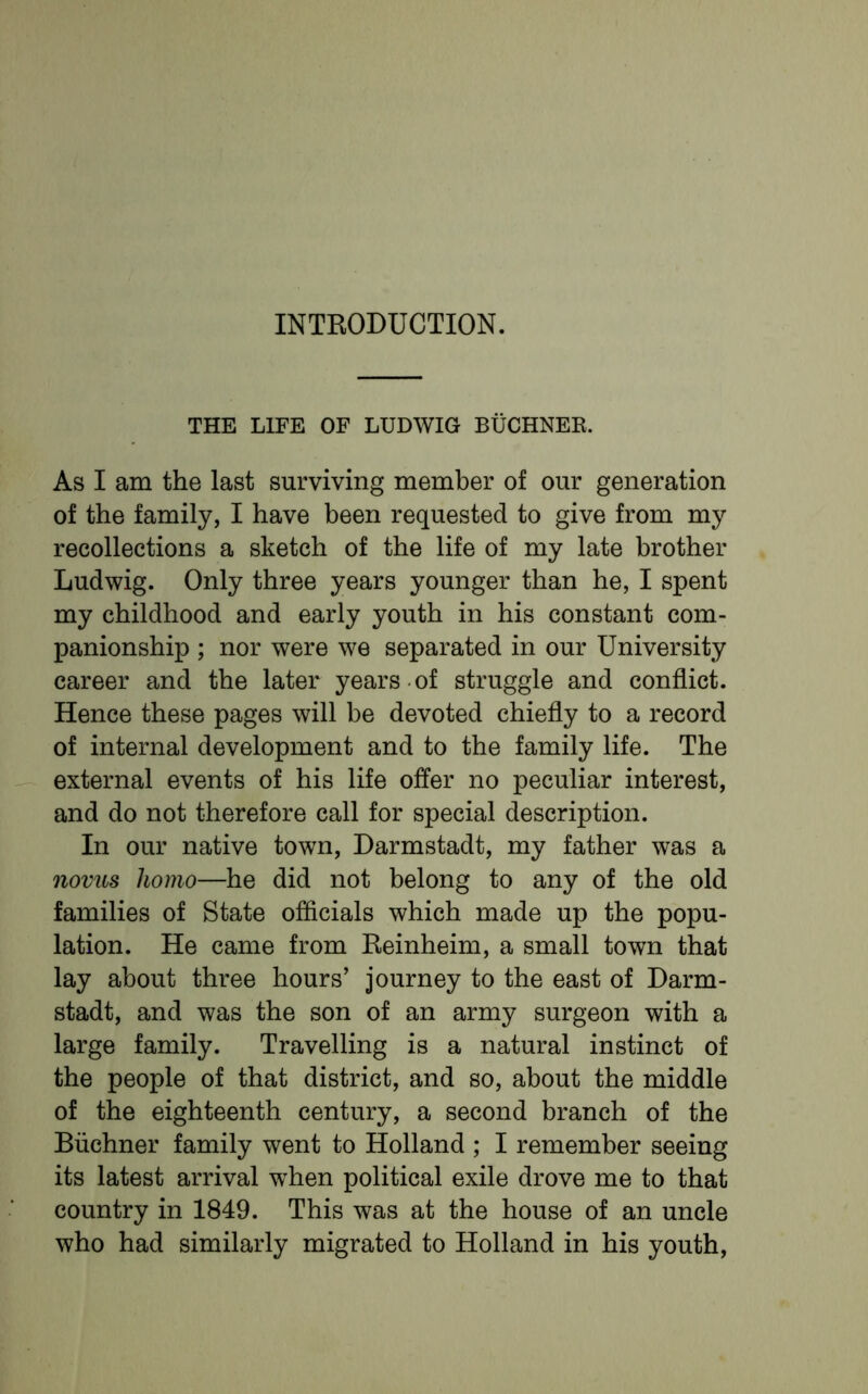 INTRODUCTION. THE LIFE OF LUDWIG BIJCHNER. As I am the last surviving member of our generation of the family, I have been requested to give from my recollections a sketch of the life of my late brother Ludwig. Only three years younger than he, I spent my childhood and early youth in his constant com- panionship ; nor were we separated in our University career and the later years of struggle and conflict. Hence these pages will be devoted chiefly to a record of internal development and to the family life. The external events of his life offer no peculiar interest, and do not therefore call for special description. In our native town, Darmstadt, my father was a novus homo—he did not belong to any of the old families of State officials which made up the popu- lation. He came from Keinheim, a small town that lay about three hours’ journey to the east of Darm- stadt, and was the son of an army surgeon with a large family. Travelling is a natural instinct of the people of that district, and so, about the middle of the eighteenth century, a second branch of the Buchner family went to Holland ; I remember seeing its latest arrival when political exile drove me to that country in 1849. This was at the house of an uncle who had similarly migrated to Holland in his youth,