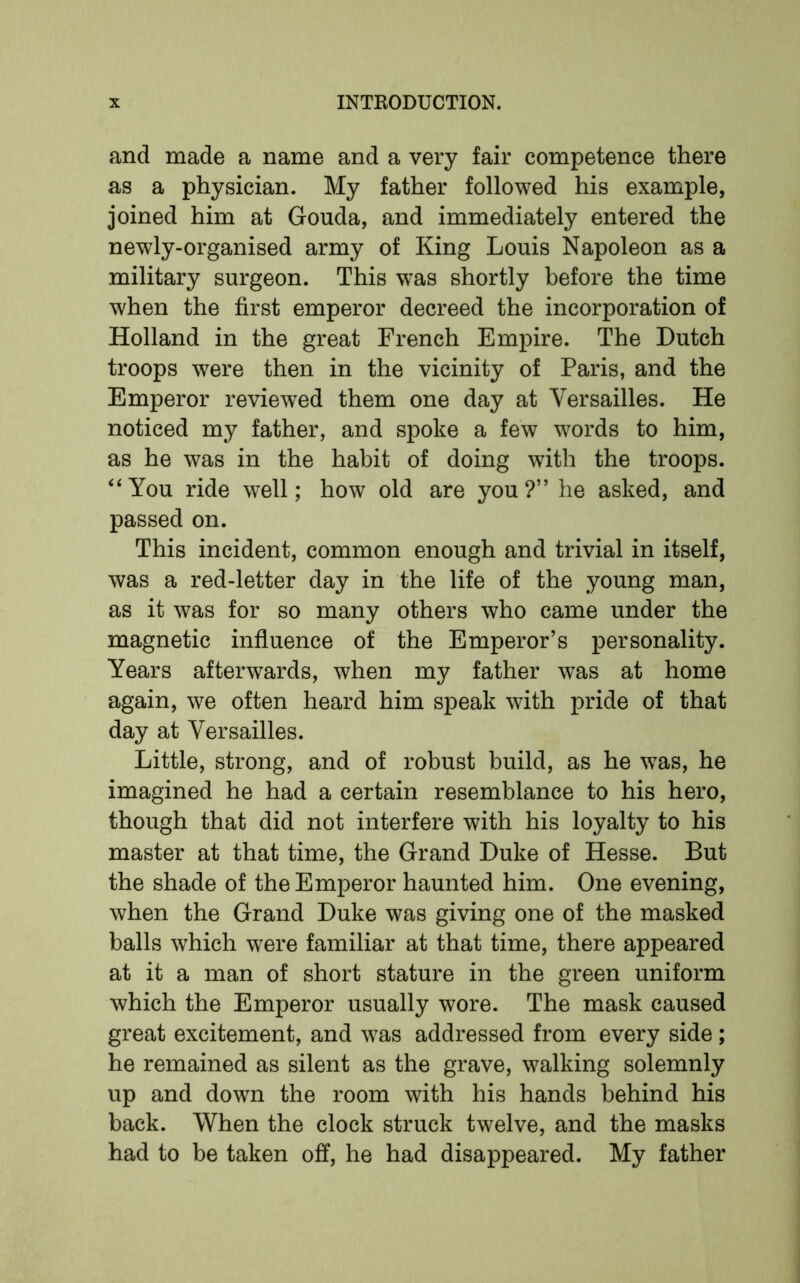 and made a name and a very fair competence there as a physician. My father followed his example, joined him at Gouda, and immediately entered the newly-organised army of King Louis Napoleon as a military surgeon. This was shortly before the time when the first emperor decreed the incorporation of Holland in the great French Empire. The Dutch troops were then in the vicinity of Paris, and the Emperor reviewed them one day at Versailles. He noticed my father, and spoke a few words to him, as he was in the habit of doing with the troops. “You ride well; how old are you?” he asked, and passed on. This incident, common enough and trivial in itself, was a red-letter day in the life of the young man, as it was for so many others who came under the magnetic influence of the Emperor’s personality. Years afterwards, when my father was at home again, we often heard him speak with pride of that day at Versailles. Little, strong, and of robust build, as he was, he imagined he had a certain resemblance to his hero, though that did not interfere with his loyalty to his master at that time, the Grand Duke of Hesse. But the shade of the Emperor haunted him. One evening, when the Grand Duke was giving one of the masked balls which were familiar at that time, there appeared at it a man of short stature in the green uniform which the Emperor usually wore. The mask caused great excitement, and was addressed from every side; he remained as silent as the grave, walking solemnly up and down the room with his hands behind his back. When the clock struck twelve, and the masks had to be taken off, he had disappeared. My father