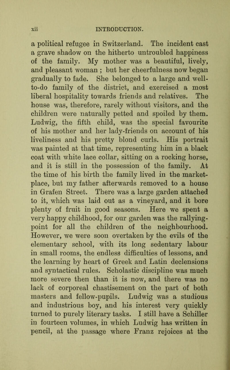 a political refugee in Switzerland. The incident cast a grave shadow on the hitherto untroubled happiness of the family. My mother was a beautiful, lively, and pleasant woman ; but her cheerfulness now began gradually to fade. She belonged to a large and well- to-do family of the district, and exercised a most liberal hospitality towards friends and relatives. The house was, therefore, rarely without visitors, and the children were naturally petted and spoiled by them. Ludwig, the fifth child, was the special favourite of his mother and her lady-friends on account of his liveliness and his pretty blond curls. His portrait was painted at that time, representing him in a black coat with white lace collar, sitting on a rocking horse, and it is still in the possession of the family. At the time of his birth the family lived in the market- place, but my father afterwards removed to a house in Grafen Street. There was a large garden attached to it, which was laid out as a vineyard, and it bore plenty of fruit in good seasons. Here we spent a very happy childhood, for our garden was the rallying - point for all the children of the neighbourhood. However, we were soon overtaken by the evils of the elementary school, with its long sedentary labour in small rooms, the endless difficulties of lessons, and the learning by heart of Greek and Latin declensions and syntactical rules. Scholastic discipline wTas much more severe then than it is now, and there was no lack of corporeal chastisement on the part of both masters and fellow-pupils. Ludwig was a studious and industrious boy, and his interest very quickly turned to purely literary tasks. I still have a Schiller in fourteen volumes, in which Ludwig has written in pencil, at the passage where Franz rejoices at the