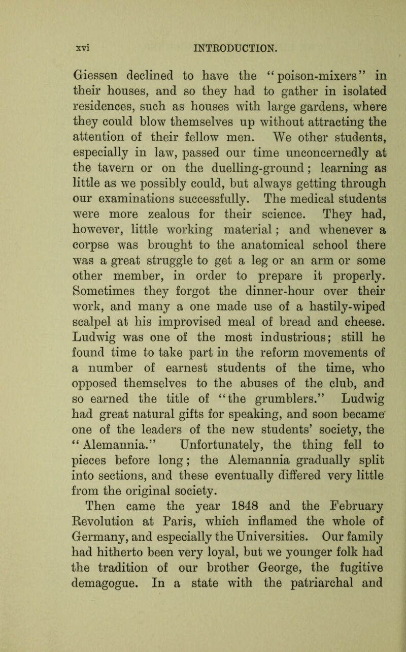 Giessen declined to have the “poison-mixers” in their houses, and so they had to gather in isolated residences, such as houses with large gardens, where they could blow themselves up without attracting the attention of their fellow men. We other students, especially in law, passed our time unconcernedly at the tavern or on the duelling-ground; learning as little as we possibly could, but always getting through our examinations successfully. The medical students were more zealous for their science. They had, however, little working material; and whenever a corpse was brought to the anatomical school there was a great struggle to get a leg or an arm or some other member, in order to prepare it properly. Sometimes they forgot the dinner-hour over their work, and many a one made use of a hastily-wiped scalpel at his improvised meal of bread and cheese. Ludwig was one of the most industrious; still he found time to take part in the reform movements of a number of earnest students of the time, who opposed themselves to the abuses of the club, and so earned the title of “the grumblers.” Ludwig had great natural gifts for speaking, and soon became' one of the leaders of the new students’ society, the “ Alemannia.” Unfortunately, the thing fell to pieces before long; the Alemannia gradually split into sections, and these eventually differed very little from the original society. Then came the year 1848 and the February Revolution at Paris, which inflamed the whole of Germany, and especially the Universities. Our family had hitherto been very loyal, but we younger folk had the tradition of our brother George, the fugitive demagogue. In a state with the patriarchal and