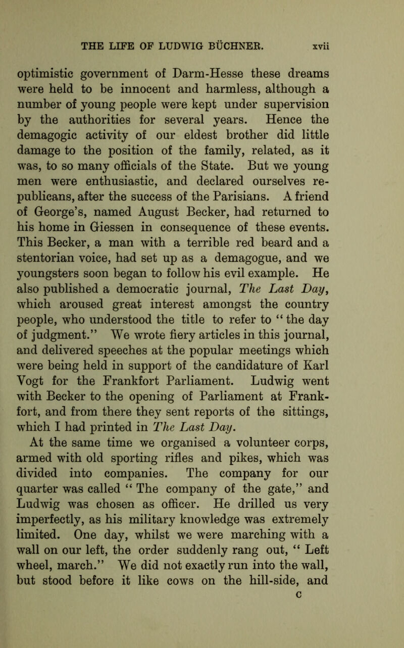 optimistic government of Darm-Hesse these dreams were held to be innocent and harmless, although a number of young people were kept under supervision by the authorities for several years. Hence the demagogic activity of our eldest brother did little damage to the position of the family, related, as it was, to so many officials of the State. But we young men were enthusiastic, and declared ourselves re- publicans, after the success of the Parisians. A friend of George’s, named August Becker, had returned to his home in Giessen in consequence of these events. This Becker, a man with a terrible red beard and a stentorian voice, had set up as a demagogue, and we youngsters soon began to follow his evil example. He also published a democratic journal, The Last Day, which aroused great interest amongst the country people, who understood the title to refer to “ the day of judgment.” We wrote fiery articles in this journal, and delivered speeches at the popular meetings which were being held in support of the candidature of Karl Vogt for the Frankfort Parliament. Ludwig went with Becker to the opening of Parliament at Frank- fort, and from there they sent reports of the sittings, which I had printed in The Last Day. At the same time we organised a volunteer corps, armed with old sporting rifles and pikes, which was divided into companies. The company for our quarter was called “ The company of the gate,” and Ludwig was chosen as officer. He drilled us very imperfectly, as his military knowledge was extremely limited. One day, whilst we were marching with a wall on our left, the order suddenly rang out, “ Left wheel, march.” We did not exactly run into the wall, but stood before it like cows on the hill-side, and c