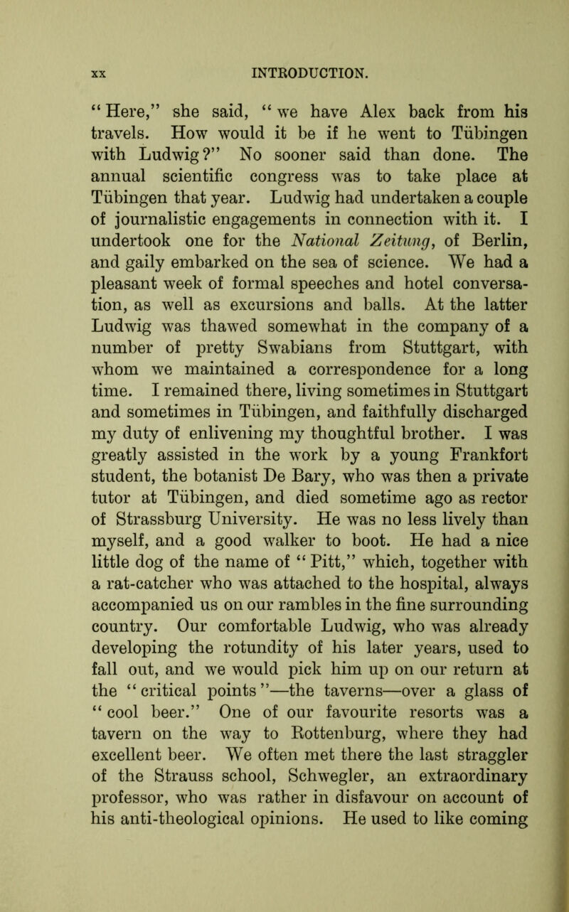 “ Here,” she said, “ we have Alex back from his travels. How would it be if he went to Tubingen with Ludwig?” No sooner said than done. The annual scientific congress was to take place at Tubingen that year. Ludwig had undertaken a couple of journalistic engagements in connection with it. I undertook one for the National Zeitung, of Berlin, and gaily embarked on the sea of science. We had a pleasant week of formal speeches and hotel conversa- tion, as well as excursions and balls. At the latter Ludwig was thawed somewhat in the company of a number of pretty Swabians from Stuttgart, with whom we maintained a correspondence for a long time. I remained there, living sometimes in Stuttgart and sometimes in Tubingen, and faithfully discharged my duty of enlivening my thoughtful brother. I was greatly assisted in the work by a young Frankfort student, the botanist De Bary, who was then a private tutor at Tubingen, and died sometime ago as rector of Strassburg University. He was no less lively than myself, and a good walker to boot. He had a nice little dog of the name of “ Pitt,” which, together with a rat-catcher who was attached to the hospital, always accompanied us on our rambles in the fine surrounding country. Our comfortable Ludwig, who was already developing the rotundity of his later years, used to fall out, and we would pick him up on our return at the “critical points”—the taverns—over a glass of “ cool beer.” One of our favourite resorts was a tavern on the way to Rottenburg, where they had excellent beer. We often met there the last straggler of the Strauss school, Schwegler, an extraordinary professor, who was rather in disfavour on account of his anti-theological opinions. He used to like coming