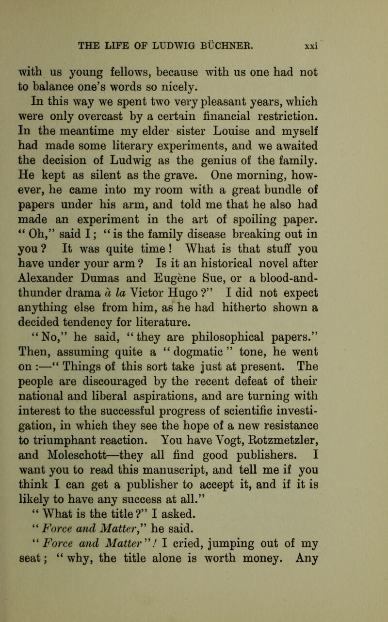 with us young fellows, because with us one had not to balance one’s words so nicely. In this way we spent two very pleasant years, which were only overcast by a certain financial restriction. In the meantime my elder sister Louise and myself had made some literary experiments, and we awaited the decision of Ludwig as the genius of the family. He kept as silent as the grave. One morning, how- ever, he came into my room with a great bundle of papers under his arm, and told me that he also had made an experiment in the art of spoiling paper. “ Oh,” said I; “is the family disease breaking out in you ? It was quite time ! What is that stuff you have under your arm ? Is it an historical novel after Alexander Dumas and Eugene Sue, or a blood-and- thunder drama a la Victor Hugo ?” I did not expect anything else from him, as he had hitherto shown a decided tendency for literature. “No,” he said, “they are philosophical papers.” Then, assuming quite a “ dogmatic ” tone, he went on :—“ Things of this sort take just at present. The people are discouraged by the recent defeat of their national and liberal aspirations, and are turning with interest to the successful progress of scientific investi- gation, in which they see the hope of a new resistance to triumphant reaction. You have Vogt, Rotzmetzler, and Moleschott—they all find good publishers. I want you to read this manuscript, and tell me if you think I can get a publisher to accept it, and if it is likely to have any success at all.” “ What is the title?” I asked. “ Force and Matter,” he said. “ Force and Matter ”/ I cried, jumping out of my seat; “ why, the title alone is worth money. Any