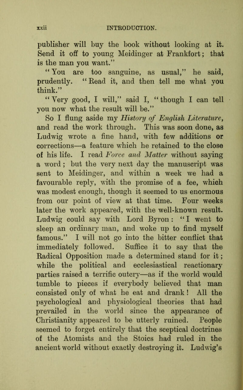 publisher will buy the book without looking at it. Send it off to young Meidinger at Frankfort; that is the man you want.” “ You are too sanguine, as usual,” he said, prudently. “Read it, and then tell me what you think.” “ Very good, I will,” said I, “ though I can tell you now what the result will be.” So I flung aside my History of English Literature, and read the work through. This was soon done, as Ludwig wrote a fine hand, with few additions or corrections—a feature which he retained to the close of his life. I read Force ancl Matter without saying a word ; but the very next day the manuscript was sent to Meidinger, and within a week we had a favourable reply, with the promise of a fee, which was modest enough, though it seemed to us enormous from our point of view at that time. Four weeks later the work appeared, with the well-known result. Ludwig could say with Lord Byron: “I went to sleep an ordinary man, and woke up to find myself famous.” I will not go into the bitter conflict that immediately followed. Suffice it to say that the Radical Opposition made a determined stand for it; while the political and ecclesiastical reactionary parties raised a terrific outcry—as if the world would tumble to pieces if everybody believed that man consisted only of what he eat and drank ! All the psychological and physiological theories that had prevailed in the world since the appearance of Christianity appeared to be utterly ruined. People seemed to forget entirely that the sceptical doctrines of the Atomists and the Stoics had ruled in the ancient world without exactly destroying it. Ludwig’s