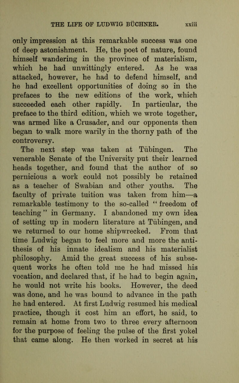 only impression at this remarkable success was one of deep astonishment. He, the poet of nature, found himself wandering in the province of materialism, which he had unwittingly entered. As he was attacked, however, he had to defend himself, and he had excellent opportunities of doing so in the prefaces to the new editions of the work, which succeeded each other rapidly. In particular, the preface to the third edition, which we wrote together, was armed like a Crusader, and our opponents then began to walk more warily in the thorny path of the controversy. The next step was taken at Tubingen. The venerable Senate of the University put their learned heads together, and found that the author of so pernicious a work could not possibly be retained as a teacher of Swabian and other youths. The faculty of private tuition was taken from him—a remarkable testimony to the so-called “ freedom of teaching ” in Germany. I abandoned my own idea of setting up in modern literature at Tubingen, and we returned to our home shipwrecked. From that time Ludwig began to feel more and more the anti- thesis of his innate idealism and his materialist philosophy. Amid the great success of his subse- quent works he often told me he had missed his vocation, and declared that, if he had to begin again, he would not write his books. However, the deed was done, and he was bound to advance in the path he had entered. At first Ludwig resumed his medical practice, though it cost him an effort, he said, to remain at home from two to three every afternoon for the purpose of feeling the pulse of the first yokel that came along. He then worked in secret at his
