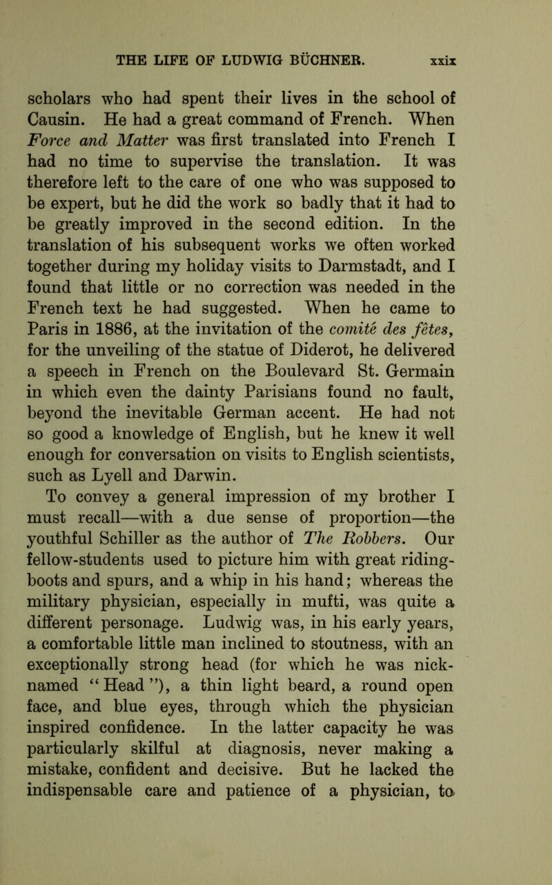 scholars who had spent their lives in the school of Cansin. He had a great command of French. When Force and Matter was first translated into French I had no time to supervise the translation. It was therefore left to the care of one who was supposed to be expert, but he did the work so badly that it had to be greatly improved in the second edition. In the translation of his subsequent works we often worked together during my holiday visits to Darmstadt, and I found that little or no correction was needed in the French text he had suggested. When he came to Paris in 1886, at the invitation of the comite des fetes, for the unveiling of the statue of Diderot, he delivered a speech in French on the Boulevard St. Germain in which even the dainty Parisians found no fault, beyond the inevitable German accent. He had not so good a knowledge of English, but he knew it well enough for conversation on visits to English scientists, such as Lyell and Darwin. To convey a general impression of my brother I must recall—with a due sense of proportion—the youthful Schiller as the author of The Robbers. Our fellow-students used to picture him with great riding- boots and spurs, and a whip in his hand; whereas the military physician, especially in mufti, was quite a different personage. Ludwig was, in his early years, a comfortable little man inclined to stoutness, with an exceptionally strong head (for which he was nick- named “Head”), a thin light beard, a round open face, and blue eyes, through which the physician inspired confidence. In the latter capacity he was particularly skilful at diagnosis, never making a mistake, confident and decisive. But he lacked the indispensable care and patience of a physician, to>