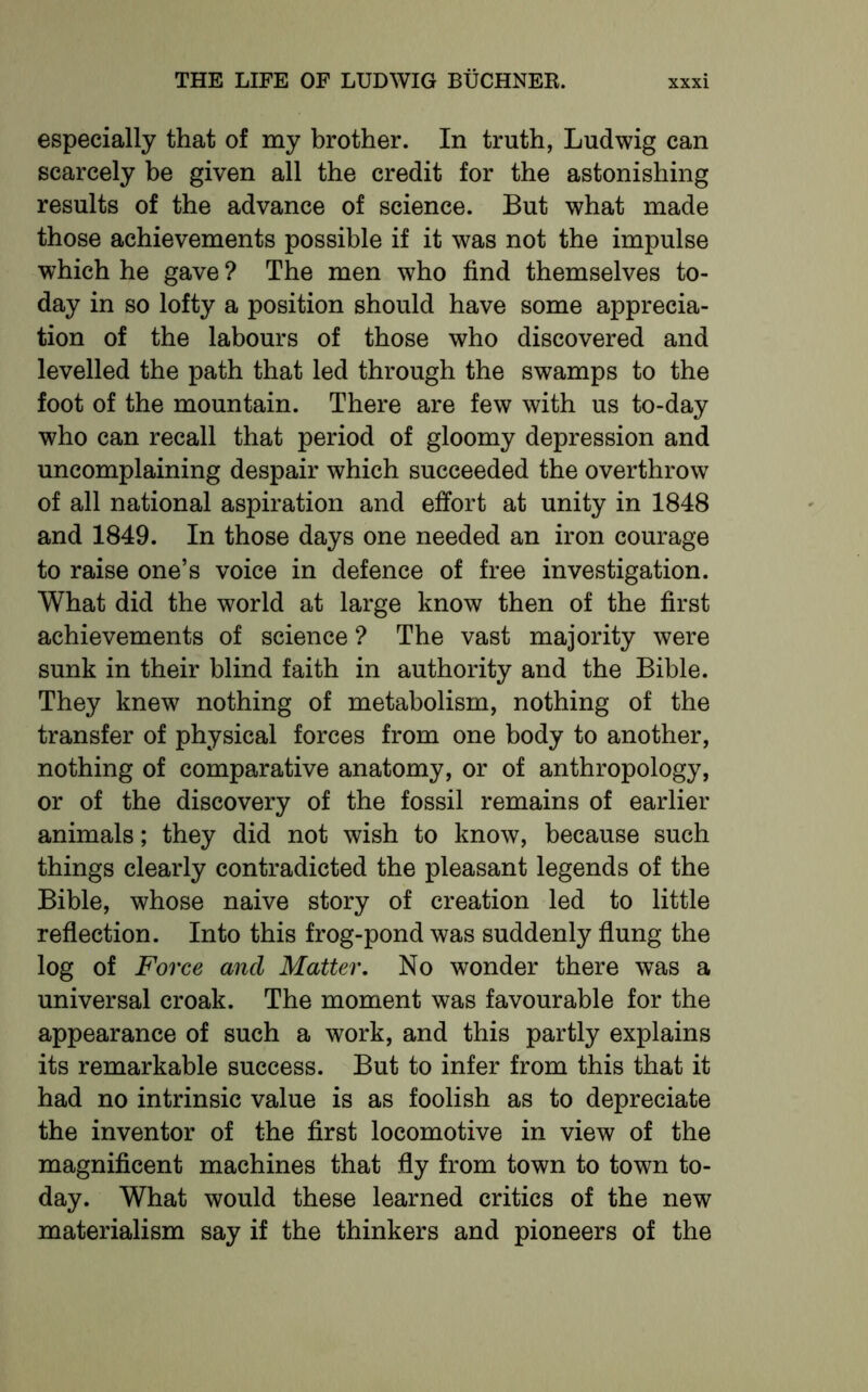 especially that of my brother. In truth, Ludwig can scarcely be given all the credit for the astonishing results of the advance of science. But what made those achievements possible if it was not the impulse which he gave ? The men who find themselves to- day in so lofty a position should have some apprecia- tion of the labours of those who discovered and levelled the path that led through the swamps to the foot of the mountain. There are few with us to-day who can recall that period of gloomy depression and uncomplaining despair which succeeded the overthrow of all national aspiration and effort at unity in 1848 and 1849. In those days one needed an iron courage to raise one’s voice in defence of free investigation. What did the world at large know then of the first achievements of science ? The vast majority were sunk in their blind faith in authority and the Bible. They knew nothing of metabolism, nothing of the transfer of physical forces from one body to another, nothing of comparative anatomy, or of anthropology, or of the discovery of the fossil remains of earlier animals; they did not wish to know, because such things clearly contradicted the pleasant legends of the Bible, whose naive story of creation led to little reflection. Into this frog-pond was suddenly flung the log of Force and Matter. No wonder there was a universal croak. The moment was favourable for the appearance of such a work, and this partly explains its remarkable success. But to infer from this that it had no intrinsic value is as foolish as to depreciate the inventor of the first locomotive in view of the magnificent machines that fly from town to town to- day. What would these learned critics of the new materialism say if the thinkers and pioneers of the