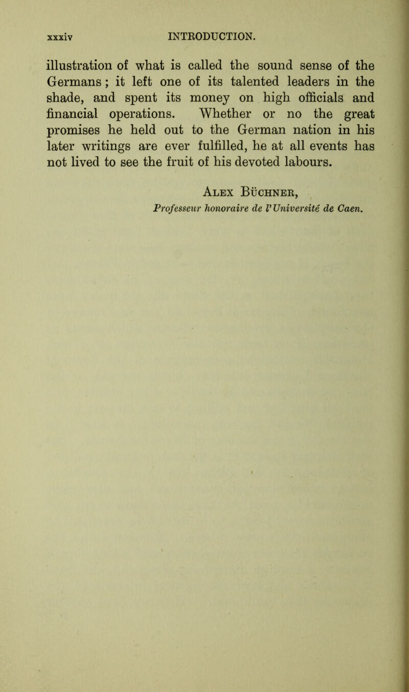 illustration of what is called the sound sense of the Germans; it left one of its talented leaders in the shade, and spent its money on high officials and financial operations. Whether or no the great promises he held out to the German nation in his later writings are ever fulfilled, he at all events has not lived to see the fruit of his devoted labours. Alex Buchner, Professeur honoraire de V Universite de Caen.