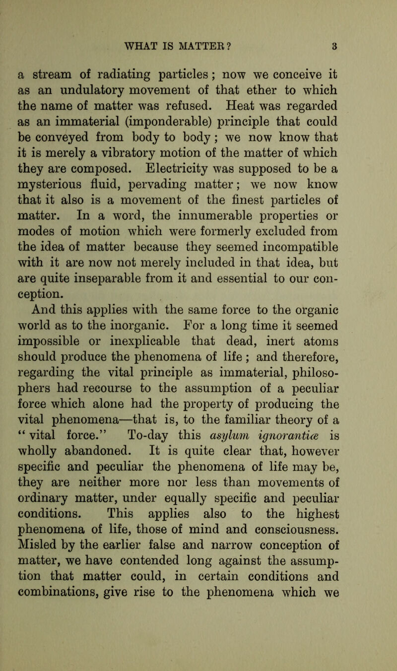 a stream of radiating particles; now we conceive it as an undulatory movement of that ether to which the name of matter was refused. Heat was regarded as an immaterial (imponderable) principle that could be conveyed from body to body; we now know that it is merely a vibratory motion of the matter of which they are composed. Electricity was supposed to be a mysterious fluid, pervading matter; we now know that it also is a movement of the finest particles of matter. In a word, the innumerable properties or modes of motion which were formerly excluded from the idea of matter because they seemed incompatible with it are now not merely included in that idea, but are quite inseparable from it and essential to our con- ception. And this applies with the same force to the organic world as to the inorganic. For a long time it seemed impossible or inexplicable that dead, inert atoms should produce the phenomena of life ; and therefore, regarding the vital principle as immaterial, philoso- phers had recourse to the assumption of a peculiar force which alone had the property of producing the vital phenomena—that is, to the familiar theory of a “ vital force.” To-day this asylum ignorantice is wholly abandoned. It is quite clear that, however specific and peculiar the phenomena of life may be, they are neither more nor less than movements of ordinary matter, under equally specific and peculiar conditions. This applies also to the highest phenomena of life, those of mind and consciousness. Misled by the earlier false and narrow conception of matter, we have contended long against the assump- tion that matter could, in certain conditions and combinations, give rise to the phenomena which we