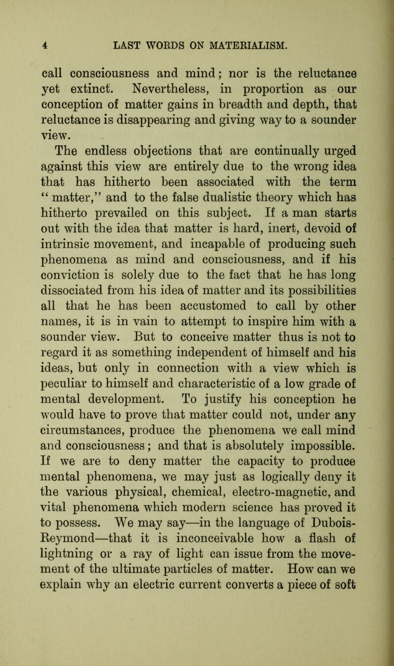 call consciousness and mind; nor is the reluctance yet extinct. Nevertheless, in proportion as our conception of matter gains in breadth and depth, that reluctance is disappearing and giving way to a sounder view. The endless objections that are continually urged against this view are entirely due to the wrong idea that has hitherto been associated with the term “ matter,” and to the false dualistic theory which has hitherto prevailed on this subject. If a man starts out with the idea that matter is hard, inert, devoid of intrinsic movement, and incapable of producing such phenomena as mind and consciousness, and if his conviction is solely due to the fact that he has long dissociated from his idea of matter and its possibilities all that he has been accustomed to call by other names, it is in vain to attempt to inspire him with a sounder view. But to conceive matter thus is not to regard it as something independent of himself and his ideas, but only in connection with a view which is peculiar to himself and characteristic of a low grade of mental development. To justify his conception he would have to prove that matter could not, under any circumstances, produce the phenomena we call mind and consciousness; and that is absolutely impossible. If we are to deny matter the capacity to produce mental phenomena, we may just as logically deny it the various physical, chemical, electro-magnetic, and vital phenomena which modern science has proved it to possess. We may say—in the language of Dubois- Iteymond—that it is inconceivable how a flash of lightning or a ray of light can issue from the move- ment of the ultimate particles of matter. How can we explain why an electric current converts a piece of soft