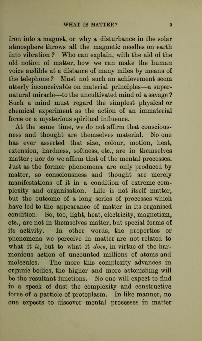iron into a magnet, or why a disturbance in the solar atmosphere throws all the magnetic needles on earth into vibration ? Who can explain, with the aid of the old notion of matter, how we can make the human voice audible at a distance of many miles by means of the telephone ? Must not such an achievement seem utterly inconceivable on material principles—a super- natural miracle—to the uncultivated mind of a savage ? Such a mind must regard the simplest physical or chemical experiment as the action of an immaterial force or a mysterious spiritual influence. At the same time, we do not afflrm that conscious- ness and thought are themselves material. No one has ever asserted that size, colour, motion, heat, extension, hardness, softness, etc., are in themselves matter; nor do we affirm that of the mental processes. Just as the former phenomena are only produced by matter, so consciousness and thought are merely manifestations of it in a condition of extreme com- plexity and organisation. Life is not itself matter, but the outcome of a long series of processes which have led to the appearance of matter in its organised condition. So, too, light, heat, electricity, magnetism, etc., are not in themselves matter, but special forms of its activity. In other words, the properties or phenomena we perceive in matter are not related to what it is, but to what it does, in virtue of the har- monious action of uncounted millions of atoms and molecules. The more this complexity advances in organic bodies, the higher and more astonishing will be the resultant functions. No one will expect to find in a speck of dust the complexity and constructive force of a particle of protoplasm. In like manner, no one expects to discover mental processes in matter