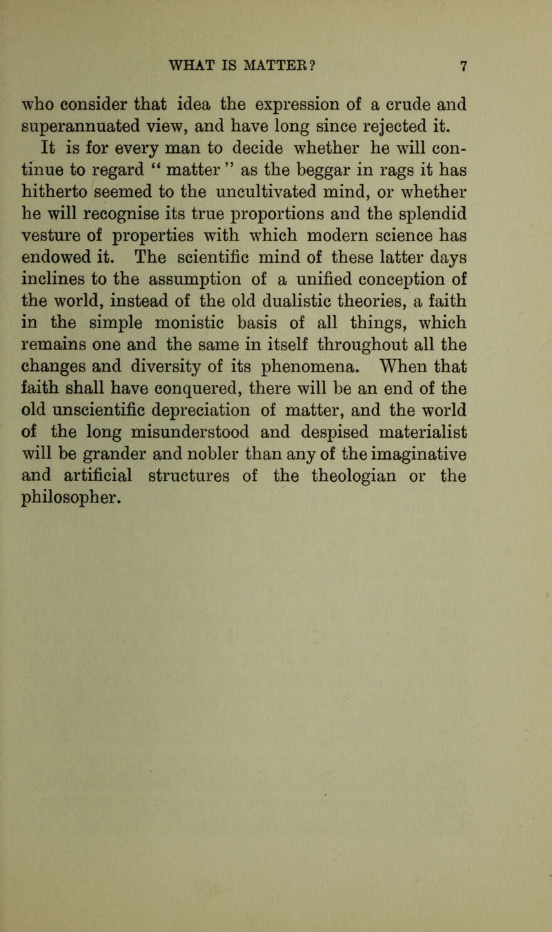 who consider that idea the expression of a crude and superannuated view, and have long since rejected it. It is for every man to decide whether he wrill con- tinue to regard “ matter ” as the beggar in rags it has hitherto seemed to the uncultivated mind, or whether he will recognise its true proportions and the splendid vesture of properties with which modern science has endowed it. The scientific mind of these latter days inclines to the assumption of a unified conception of the world, instead of the old dualistic theories, a faith in the simple monistic basis of all things, which remains one and the same in itself throughout all the changes and diversity of its phenomena. When that faith shall have conquered, there will be an end of the old unscientific depreciation of matter, and the world of the long misunderstood and despised materialist will be grander and nobler than any of the imaginative and artificial structures of the theologian or the philosopher.