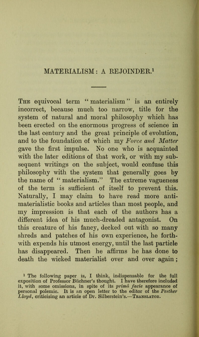 MATERIALISM: A REJOINDER.1 The equivocal term “materialism” is an entirely incorrect, because much too narrow, title for the system of natural and moral philosophy which has been erected on the enormous progress of science in the last century and the great principle of evolution, and to the foundation of which my Force and Matter gave the first impulse. No one who is acquainted with the later editions of that work, or with my sub- sequent writings on the subject, would confuse this philosophy with the system that generally goes by the name of “ materialism.” The extreme vagueness of the term is sufficient of itself to prevent this. Naturally, I may claim to have read more anti- materialistic books and articles than most people, and my impression is that each of the authors has a different idea of his much-dreaded antagonist. On this creature of his fancy, decked out with so many shreds and patches of his own experience, he forth- with expends his utmost energy, until the last particle has disappeared. Then he affirms he has done to death the wicked materialist over and over again ; 1 The following paper is, I think, indispensable for the full exposition of Professor Biichner’s thought. I have therefore included it, with some omissions, in spite of its prima facie appearance of personal polemic. It is an open letter to the editor of the Pesther Lloyd, criticising an article of Dr. Silberstein’s.—Translator.