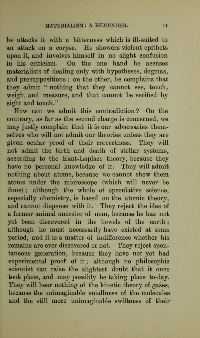 he attacks it with a bitterness which is ill-suited to an attack on a corpse. He showers violent epithets upon it, and involves himself in no slight confusion in his criticism. On the one hand he accuses materialists of dealing only with hypotheses, dogmas, and presuppositions ; on the other, he complains that they admit “ nothing that they cannot see, touch, weigh, and measure, and that cannot be verified by sight and touch.” How can we admit this contradiction? On the contrary, as far as the second charge is concerned, we may justly complain that it is our adversaries them- selves who will not admit our theories unless they are given ocular proof of their correctness. They will not admit the birth and death of stellar systems, according to the Kant-Laplace theory, because they have no personal knowledge of it. They will admit nothing about atoms, because we cannot show them atoms under the microscope (which will never be done); although the whole of speculative science, especially chemistry, is based on the atomic theory, and cannot dispense with it. They reject the idea of a former animal ancestor of man, because he has not yet been discovered in the bowels of the earth; although he must necessarily have existed at some period, and it is a matter of indifference whether his remains are ever discovered or not. They reject spon- taneous generation, because they have not yet had experimental proof of it; although no philosophic scientist can raise the slightest doubt that it once took place, and may possibly be taking place to-day. They will hear nothing of the kinetic theory of gases, because the unimaginable smallness of the molecules and the still more unimaginable swiftness of their