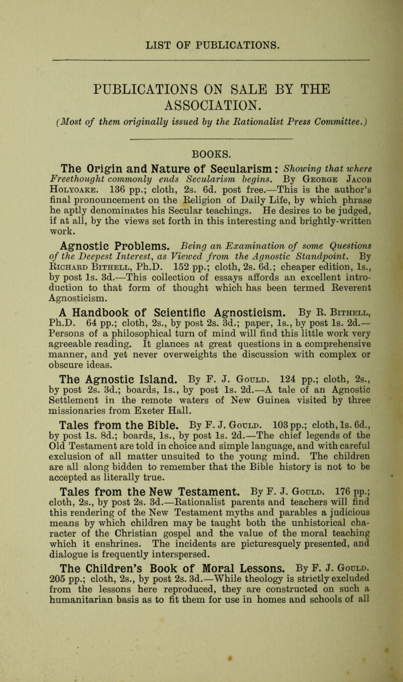 PUBLICATIONS ON SALE BY THE ASSOCIATION. (Most of them originally issued by the Rationalist Press Committee.) BOOKS. The Origin and Nature of Secularism: Showing that where Freethought commonly ends Secularism begins. By George Jacob Holyoake. 136 pp.; cloth, 2s. 6d. post free.—This is the author’s final pronouncement on the Beligion of Daily Life, by which phrase he aptly denominates his Secular teachings. He desires to be judged, if at all, by the views set forth in this interesting and brightly-written work. Agnostic Problems. Being an Examination of some Questions of the Deepest Interest, as Viewed from the Agnostic Standpoint. By Richard Bithell, Ph.D. 152 pp.; cloth, 2s. 6d.; cheaper edition, Is., by post Is. 3d.—This collection of essays affords an excellent intro- duction to that form of thought which has been termed Reverent Agnosticism. A Handbook of Scientific Agnosticism. By R. Bithell, Ph.D. 64 pp.; cloth, 2s., by post 2s. 3d.; paper, Is., by post Is. 2d.— Persons of a philosophical turn of mind will find this little work very agreeable reading. It glances at great questions in a comprehensive manner, and yet never overweights the discussion with complex or obscure ideas. The Agnostic Island. By F. J. Gould. 124 pp.; cloth, 2s., by post 2s. 3d.; boards, Is., by post Is. 2d.—A tale of an Agnostic Settlement in the remote waters of New Guinea visited by three missionaries from Exeter Hall. Tales from the Bible. By F. J. Gould. 103 pp.; cloth, Is. 6d., by post Is. 8d.; boards, Is., by post Is. 2d.—The chief legends of the Old Testament are told in choice and simple language, and with careful exclusion of all matter unsuited to the young mind. The children are all along bidden to remember that the Bible history is not to be accepted as literally true. Tales from the New Testament. By F. J. Gould. 176 pp.; cloth, 2s., by post 2s. 3d.—Rationalist parents and teachers will find this rendering of the New Testament myths and parables a judicious means by which children may be taught both the unhistorical cha- racter of the Christian gospel and the value of the moral teaching which it enshrines. The incidents are picturesquely presented, and dialogue is frequently interspersed. The Children’s Book of Moral Lessons. By F. J. Gould. 205 pp.; cloth, 2s., by post 2s. 3d.—While theology is strictly excluded from the lessons here reproduced, they are constructed on such a humanitarian basis as to fit them for use in homes and schools of all