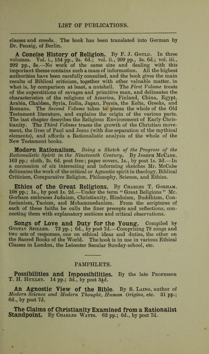 classes and creeds. The book has been translated into German by Dr. Penzig, of Berlin. A Concise History of Religion. By F. J. Gould. In three volumes. Vol. L, 154 pp., 2s. 6d.; vol. ii., 209 pp., 3s. 6d.; vol. iii., 292 pp., 5s.—No work of the same size and dealing with this important theme contains such a mass of information. All the highest authorities have been carefully consulted, and the book gives the main results of Biblical criticism, together with other valuable matter, in what is, by comparison at least, a nutshell. The First Volume treats of the superstitions of savages and primitive man, and delineates the characteristics of the religions of America, Finland, China, Egypt, Arabia, Chaldsea, Syria, India, Japan, Persia, the Kelts, Greeks, and Romans. The Second Volume takes to pieces the whole of the Old Testament literature, and explains the origin of the various parts. The last chapter describes the Religious Environment of Early Chris- tianity. The Third Volume traces the growth of the Christian move- ment, the lives of Paul and Jesus (with due separation of the mythical elements), and affords a Rationalistic analysis of the whole of the New Testament books. Modem Rationalism. Being a Sketch of the Progress of the Rationalistic Spirit in the Nineteenth Century. By Joseph McCabe. 163 pp.; cloth, 2s. 6d. post free; paper covers, Is., by post Is. 3d.—In a succession of six interesting and informing sketches Mr. McCabe delineates the work of the critical or Agnostic spirit in theology, Biblical Criticism, Comparative Religion, Philosophy, Science, and Ethics. Ethics Of the Great Religions. By Charles T. Gorham. 108 pp.; Is., by post Is. 2d.—Under the term “ Great Religions ” Mr. Gorham embraces Judaism, Christianity, Hinduism, Buddhism, Con- fucianism, Taoism, and Mohammedanism. From the scriptures of each of these faiths he culls the finer precepts and reflections, con- necting them with explanatory sections and critical observations. Songs of Love and Duty for the Young. Compiled by Gustav Spiller. 72 pp.; 6d., by post 7d.—Comprising 79 songs and two sets of responses, one on ethical ideas and duties, the other on the Sacred Books of the World. The book is in use in various Ethical Classes in London, the Leicester Secular Sunday-school, etc. PAMPHLETS. Possibilities and Impossibilities. By the late Professor T. H. Huxley. 14 pp.; 3d., by post 3£d. An Agnostic View of the Bible. By S. Laing, author of Modern Science and Modern Thought, Human Origins, etc. 31 pp.; 6d., by post 7d. The Claims of Christianity Examined from a Rationalist Standpoint. By Charles Watts. 62 pp.; 6d., by post 7d.