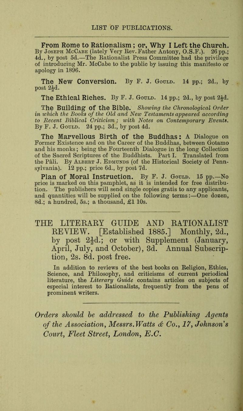 From Rome to Rationalism; or, Why I Left the Church. By Joseph McCabe (lately Very Rev. Father Antony, O.S.F.). 26 pp.; 4d., by post 5d.—The Rationalist Press Committee had the privilege of introducing Mr. McCabe to the public by issuing this manifesto or apology in 1896. The New Conversion. By F. J. Gould. 14 pp.; 2d., by post 2Jd. The Ethical Riches. By F. J. Gould. 14 pp.; 2d., by post 2£d. The Building Of the Bible. Showing the Chronological Order in which the Books of the Old and New Testaments appeared according to Recent Biblical Criticism; with Notes on Contemporary Events. By F. J. Gould. 24 pp.; 3d., by post 4d. The Marvellous Birth of the Buddhas: A Dialogue on Former Existence and on the Career of the Buddhas, between Gotamo and his monks; being the Fourteenth Dialogue in the long Collection of the Sacred Scriptures of the Buddhists. Part I. Translated from the Pali. By Albert J. Edmunds (of the Historical Society of Penn- sylvania). 12 pp.; price 6d., by post 7d. Plan of Moral Instruction. By F. J. Gould. 15 pp.—No price is marked on this pamphlet, as it is intended for free distribu- tion. The publishers will send single copies gratis to any applicants, and quantities will be supplied on the following terms:—One dozen, 8d.; a hundred, 5s.; a thousand, £1 10s. THE LITERARY GUIDE AND RATIONALIST REVIEW. [Established 1885.] Monthly, 2d., by post 2Jd.; or with Supplement (January, April, July, and October), 3d. Annual Subscrip- tion, 2s. 8d. post free. In addition to reviews of the best books on Religion, Ethics, Science, and Philosophy, and criticisms of current periodical literature, the Literary Guide contains articles on subjects of especial interest to Rationalists, frequently from the pens of prominent writers. Orders should he addressed to the Publishing Agents of the Association, Messrs. Watts & Co., 17, Johnson’s Court, Fleet Street, London, E.C.