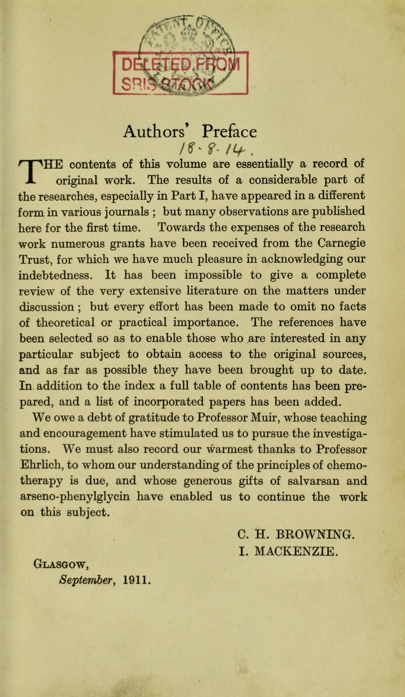 Authors’ Preface THE contents of this volume are essentially a record of original work. The results of a considerable part of the researches, especially in Part I, have appeared in a different form in various journals ; but many observations are published here for the first time. Towards the expenses of the research work numerous grants have been received from the Carnegie Trust, for which we have much pleasure in acknowledging our indebtedness. It has been impossible to give a complete review of the very extensive literature on the matters under discussion ; but every effort has been made to omit no facts of theoretical or practical importance. The references have been selected so as to enable those who are interested in any particular subject to obtain access to the original sources, and as far as possible they have been brought up to date. In addition to the index a full table of contents has been pre¬ pared, and a fist of incorporated papers has been added. We owe a debt of gratitude to Professor Muir, whose teaching and encouragement have stimulated us to pursue the investiga¬ tions. We must also record our warmest thanks to Professor Ehrlich, to whom our understanding of the principles of chemo¬ therapy is due, and whose generous gifts of salvarsan and arseno-phenylglycin have enabled us to continue the work on this subject. C. H. BROWNING. I. MACKENZIE. Glasgow, September, 1911.