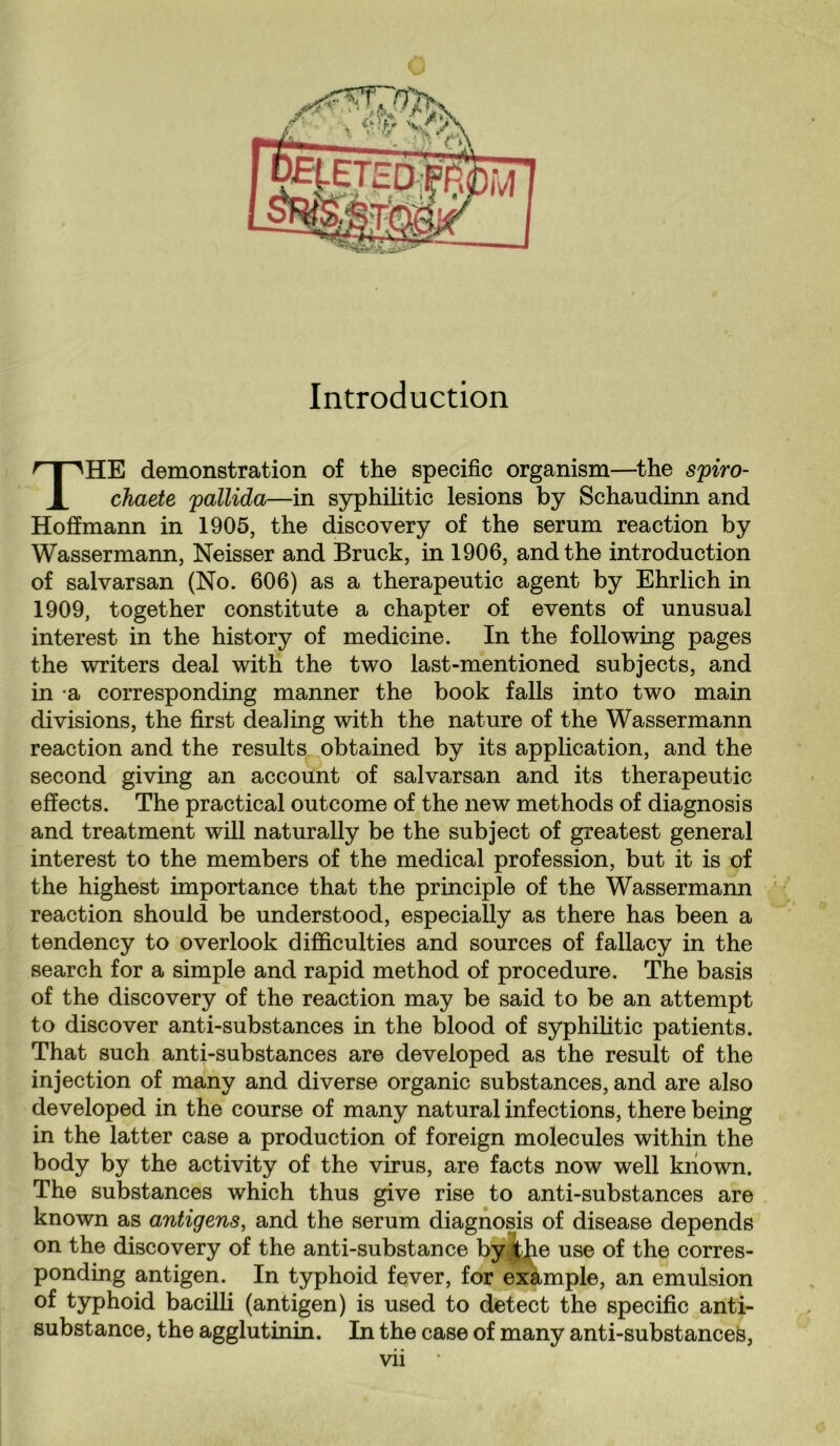 Introduction HE demonstration of the specific organism—the spiro- 1 chaete pallida—in syphilitic lesions by Schaudinn and Hoffmann in 1905, the discovery of the serum reaction by Wassermann, Neisser and Bruck, in 1906, and the introduction of salvarsan (No. 606) as a therapeutic agent by Ehrlich in 1909, together constitute a chapter of events of unusual interest in the history of medicine. In the following pages the writers deal with the two last-mentioned subjects, and in a corresponding manner the book falls into two main divisions, the first dealing with the nature of the Wassermann reaction and the results obtained by its application, and the second giving an account of salvarsan and its therapeutic effects. The practical outcome of the new methods of diagnosis and treatment will naturally be the subject of greatest general interest to the members of the medical profession, but it is of the highest importance that the principle of the Wassermann reaction should be understood, especially as there has been a tendency to overlook difficulties and sources of fallacy in the search for a simple and rapid method of procedure. The basis of the discovery of the reaction may be said to be an attempt to discover anti-substances in the blood of syphilitic patients. That such anti-substances are developed as the result of the injection of many and diverse organic substances, and are also developed in the course of many natural infections, there being in the latter case a production of foreign molecules within the body by the activity of the virus, are facts now well known. The substances which thus give rise to anti-substances are known as antigens, and the serum diagnosis of disease depends on the discovery of the anti-substance by the use of the corres¬ ponding antigen. In typhoid fever, for example, an emulsion of typhoid bacilli (antigen) is used to detect the specific anti¬ substance, the agglutinin. In the case of many anti-substances, Vll