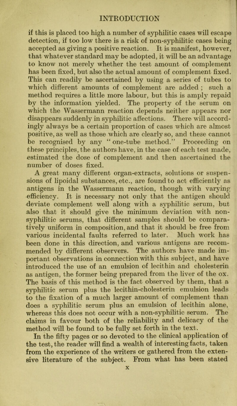 if this is placed too high a number of syphilitic cases will escape detection, if too low there is a risk of non-syphilitic cases being accepted as giving a positive reaction. It is manifest, however, that whatever standard may be adopted, it will be an advantage to know not merely whether the test amount of complement has been fixed, but also the actual amount of complement fixed. This can readily be ascertained by using a series of tubes to which different amounts of complement are added ; such a method requires a little more labour, but this is amply repaid by the information yielded. The property of the serum on which the Wassermann reaction depends neither appears nor disappears suddenly in syphilitic affections. There will accord¬ ingly always be a certain proportion of cases which are almost positive, as well as those which are clearly so, and these cannot be recognised by any “ one-tube method.” Proceeding on these principles, the authors have, in the case of each test made, estimated the dose of complement and then ascertained the number of doses fixed. A great many different organ-extracts, solutions or suspen¬ sions of lipoidal substances, etc., are found to act efficiently as antigens in the Wassermann reaction, though with varying efficiency. It is necessary not only that the antigen should deviate complement well along with a syphilitic serum, but also that it should give the minimum deviation with non¬ syphilitic serums, that different samples should be compara¬ tively uniform in composition, and that it should be free from various incidental faults referred to later. Much work has been done in this direction, and various antigens are recom¬ mended by different observers. The authors have made im¬ portant observations in connection with this subject, and have introduced the use of an emulsion of lecithin and cholesterin as antigen, the former being prepared from the liver of the ox. The basis of this method is the fact observed by them, that a syphilitic serum plus the lecithin-cholesterin emulsion leads to the fixation of a much larger amount of complement than does a syphilitic serum plus an emulsion of lecithin alone, whereas this does not occur with a non-syphilitic serum. The claims in favour both of the reliability and delicacy of the method will be found to be fully set forth in the text. In the fifty pages or so devoted to the clinical application of the test, the reader will find a wealth of interesting facts, taken from the experience of the writers or gathered from the exten¬ sive literature of the subject. From what has been stated