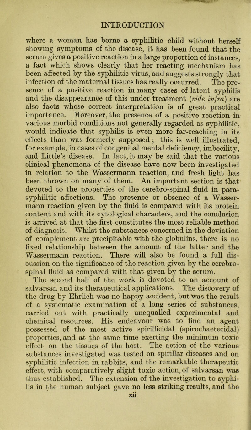 where a woman has borne a syphilitic child without herself showing symptoms of the disease, it has been found that the serum gives a positive reaction in a large proportion of instances, a fact which shows clearly that her reacting mechanism has been affected by the syphilitic virus, and suggests strongly that infection of the maternal tissues has really occurred. The pre¬ sence of a positive reaction in many cases of latent syphilis and the disappearance of this under treatment (vide infra) are also facts whose correct interpretation is of great practical importance. Moreover, the presence of a positive reaction in various morbid conditions not generally regarded as syphilitic, would indicate that syphilis is even more far-reaching in its effects than was formerly supposed ; this is well illustrated, for example, in cases of congenital mental deficiency, imbecility, and Little’s disease. In fact, it may be said that the various clinical phenomena of the disease have now been investigated in relation to the Wassermann reaction, and fresh light has been thrown on many of them. An important section is that devoted to the properties of the cerebro-spinal fluid in para- syphilitic affections. The presence or absence of a Wasser¬ mann reaction given by the fluid is compared with its protein content and with its cytological characters, and the conclusion is arrived at that the first constitutes the most reliable method of diagnosis. Whilst the substances concerned in the deviation of complement are precipitable with the globulins, there is no fixed relationship between the amount of the latter and the Wassermann reaction. There will also be found a full dis¬ cussion on the significance of the reaction given by the cerebro¬ spinal fluid as compared with that given by the serum. The second half of the work is devoted to an account of salvarsan and its therapeutical applications. The discovery of the drug by Ehrlich was no happy accident, but was the result of a systematic examination of a long series of substances, carried out with practically unequalled experimental and chemical resources. His endeavour was to find an agent- possessed of the most active spirillicidal (spirochaetecidal) properties, and at the same time exerting the minimum toxic effect on the tissues of the host. The action of the various substances investigated was tested on spirillar diseases and on syphilitic infection in rabbits, and the remarkable therapeutic effect, with comparatively slight toxic action, of salvarsan was thus established. The extension of the investigation to syphi¬ lis in the human subject gave no less striking results, and the