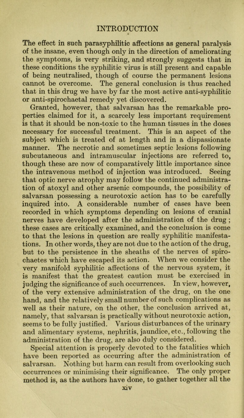 The effect in such parasyphilitic affections as general paralysis of the insane, even though only in the direction of ameliorating the symptoms, is very striking, and strongly suggests that in these conditions the syphilitic virus is still present and capable of being neutralised, though of course the permanent lesions cannot be overcome. The general conclusion is thus reached that in this drug we have by far the most active anti-syphilitic or anti-spirochaetal remedy yet discovered. Granted, however, that salvarsan has the remarkable pro¬ perties claimed for it, a scarcely less important requirement is that it should be non-toxic to the human tissues in the doses necessary for successful treatment. This is an aspect of the subject which is treated of at length and in a dispassionate manner. The necrotic and sometimes septic lesions following subcutaneous and intramuscular injections are referred to, though these are now of comparatively little importance since the intravenous method of injection was introduced. Seeing that optic nerve atrophy may follow the continued administra¬ tion of atoxyl and other arsenic compounds, the possibility of salvarsan possessing a neurotoxic action has to be carefully inquired into. A considerable number of cases have been recorded in which symptoms depending on lesions of cranial nerves have developed after the administration of the drug ; these cases are critically examined, and the conclusion is come to that the lesions in question are really syphilitic manifesta¬ tions. In other words, they are not due to the action of the drug, but to the persistence in the sheaths of the nerves of spiro- chaetes which have escaped its action. When we consider the very manifold syphilitic affections of the nervous system, it is manifest that the greatest caution must be exercised in judging the significance of such occurrences. In view, however, of the very extensive administration of the drug, on the one hand, and the relatively small number of such complications as well as their nature, on the other, the conclusion arrived at, namely, that salvarsan is practically without neurotoxic action, seems to be fully justified. Various disturbances of the urinary and alimentary systems, nephritis, jaundice, etc., following the administration of the drug, are also duly considered. Special attention is properly devoted to the fatalities which have been reported as occurring after the administration of salvarsan. Nothing but harm can result from overlooking such occurrences or minimising their significance. The only proper method is, as the authors have done, to gather together all the