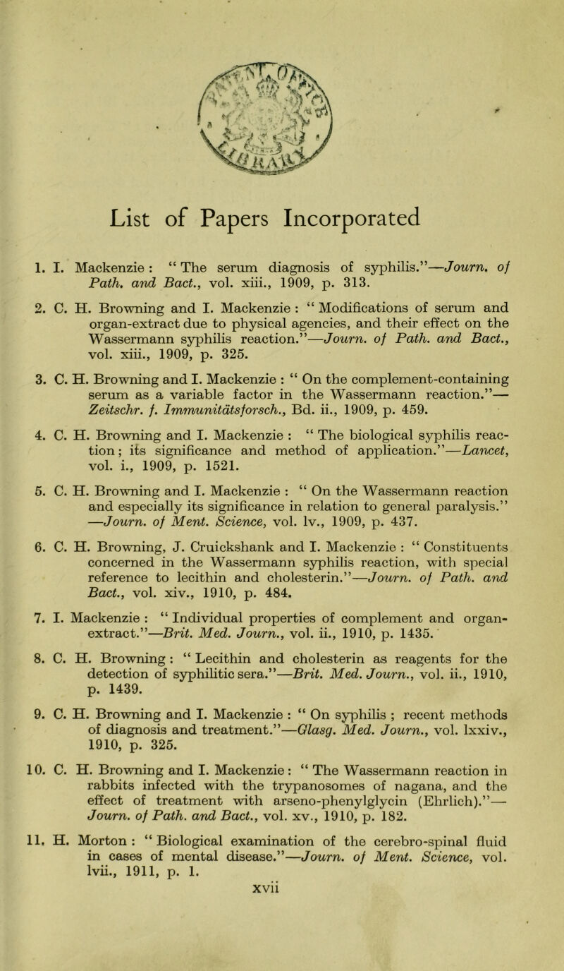 List of Papers Incorporated 1. I. Mackenzie : “ The serum diagnosis of syphilis.”—Journ. of Path. a?ul Bad., vol. xiii., 1909, p. 313. 2. C. H. Browning and I. Mackenzie : “ Modifications of serum and organ-extract due to physical agencies, and their effect on the Wassermann syphilis reaction.”—Journ. of Path, and Bad., vol. xiii., 1909, p. 325. 3. C. H. Browning and I. Mackenzie : “ On the complement-containing serum as a variable factor in the Wassermann reaction.”— Zeitschr. /. Immunitdtsforsch., Bd. ii., 1909, p. 459. 4. C. H. Browning and I. Mackenzie : “ The biological syphilis reac¬ tion; its significance and method of application.”—Lancet, vol. i., 1909, p. 1521. 5. C. H. Browning and I. Mackenzie : “ On the Wassermann reaction and especially its significance in relation to general paralysis.” —Journ. of Ment. Science, vol. lv., 1909, p. 437. 6. C. H. Browning, J. Cruickshank and I. Mackenzie : “ Constituents concerned in the Wassermann syphilis reaction, with special reference to lecithin and cholesterin.”—Journ. of Path, and Bad., vol. xiv., 1910, p. 484. 7. I. Mackenzie : “ Individual properties of complement and organ- extract.”—Brit. Med. Journ., vol. ii., 1910, p. 1435. 8. C. H. Browning : “ Lecithin and cholesterin as reagents for the detection of syphilitic sera.”—Brit. Med. Journ., vol. ii., 1910, p. 1439. 9. C. H. Browning and I. Mackenzie : “ On syphilis ; recent methods of diagnosis and treatment.”—Glasg. Med. Journ., vol. lxxiv., 1910, p. 325. 10. C. H. Browning and I. Mackenzie : “ The Wassermann reaction in rabbits infected with the trypanosomes of nagana, and the effect of treatment with arseno-phenylglycin (Ehrlich).”—- Journ. of Path, and Bad., vol. xv., 1910, p. 182. 11. H. Morton: “Biological examination of the cerebro-spinal fluid in cases of mental disease.”—Journ. of Ment. Science, vol. lvii., 1911, p. 1.