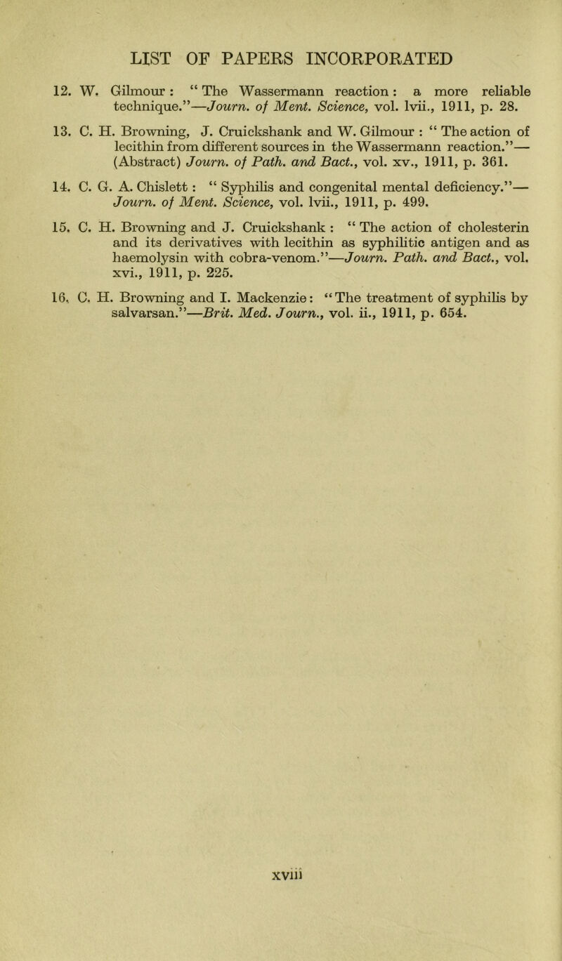 12. W. Gilmour : “ The Wassermann reaction: a more reliable technique.”—Journ. of Merit. Science, vol. lvii., 1911, p. 28. 13. C. H. Browning, J. Cruickshank and W. Gilmour : “ The action of lecithin from different sources in the Wassermann reaction.”— (Abstract) Journ. of Path, and Bad., vol. xv., 1911, p. 361. 14. C. G. A. Chislett : “ Syphilis and congenital mental deficiency.”— Journ. of Ment. Science, vol. lvii., 1911, p. 499. 15. C. H. Browning and J. Cruickshank : “ The action of cholesterin and its derivatives with lecithin as syphilitic antigen and as haemolysin with cobra-venom.”—Journ. Path, and Bad., vol. xvi., 1911, p. 225. 16. C. H. Browning and I. Mackenzie: “The treatment of syphilis by salvarsan.”—Brit. Med. Journ., vol. ii., 1911, p. 654. xviu