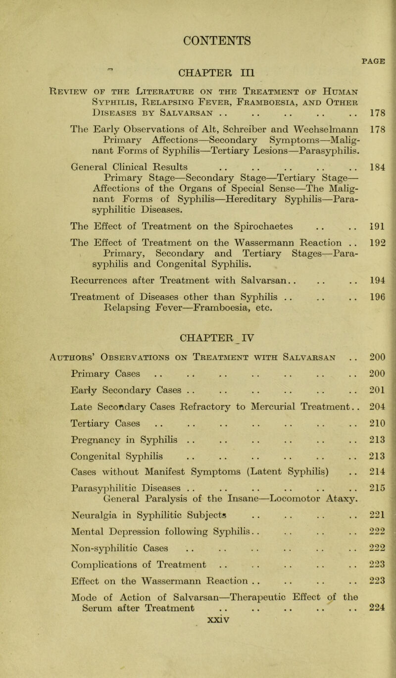 CHAPTER III Review of the Literature on the Treatment of Human Syphilis, Relapsing Fever, Framboesia, and Other Diseases by Salvarsan The Early Observations of Alt, Schreiber and Wechselmann Primary Affections—Secondary Symptoms—Malig¬ nant Forms of Syphilis—Tertiary Lesions—Parasyphilis. General Clinical Results Primary Stage—Secondary Stage—Tertiary Stage— Affections of the Organs of Special Sense—The Malig¬ nant Forms of Syphilis—Hereditary Syphilis—Para- syphilitic Diseases. The Effect of Treatment on the Spirochaetes The Effect of Treatment on the Wassermann Reaction . . Primary, Secondary and Tertiary Stages—Para¬ syphilis and Congenital Syphilis. Recurrences after Treatment with Salvarsan Treatment of Diseases other than Syphilis Relapsing Fever—Framboesia, etc. CHAPTER IV Authors’ Observations on Treatment with Salvarsan Primary Cases Early Secondary Cases Late Secondary Cases Refractory to Mercurial Treatment. . Tertiary Cases Pregnancy in Syphilis Congenital Syphilis Cases without Manifest Symptoms (Latent Syphilis) Parasyphilitic Diseases General Paralysis of the Insane—Locomotor Ataxy. Neuralgia in Syphilitic Subjects Mental Depression following Syphilis Non-syphilitic Cases Complications of Treatment Effect on the Wassermann Reaction Mode of Action of Salvarsan—Therapeutic Effect of the Serum after Treatment PAGE 178 178 184 191 192 194 196 200 200 201 204 210 213 213 214 215 221 222 222 223 223 224