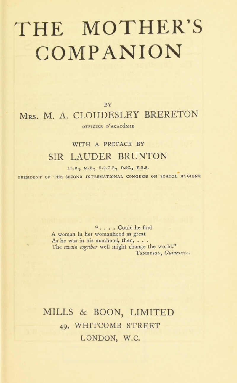 COMPANION BY Mrs. M. a. CLOUDESLEY BRERETON OFFICIER d’aCADEMIE WITH A PREFACE BY SIR LAUDER BRUNTON LL.D., M.D., F.R.C.P., D.SC., F.R.S. PRESIDENT OF THE SECOND INTERNATIONAL CONGRESS ON SCHOOL HYGIENE “. . . . Could he find A woman in her womanhood as great As he was in his manhood, then, . . . The nuain together well might change the world,” Tennyson, Guinevere. MILLS & BOON, LIMITED 49, WHITCOMB STREET LONDON, W.C.