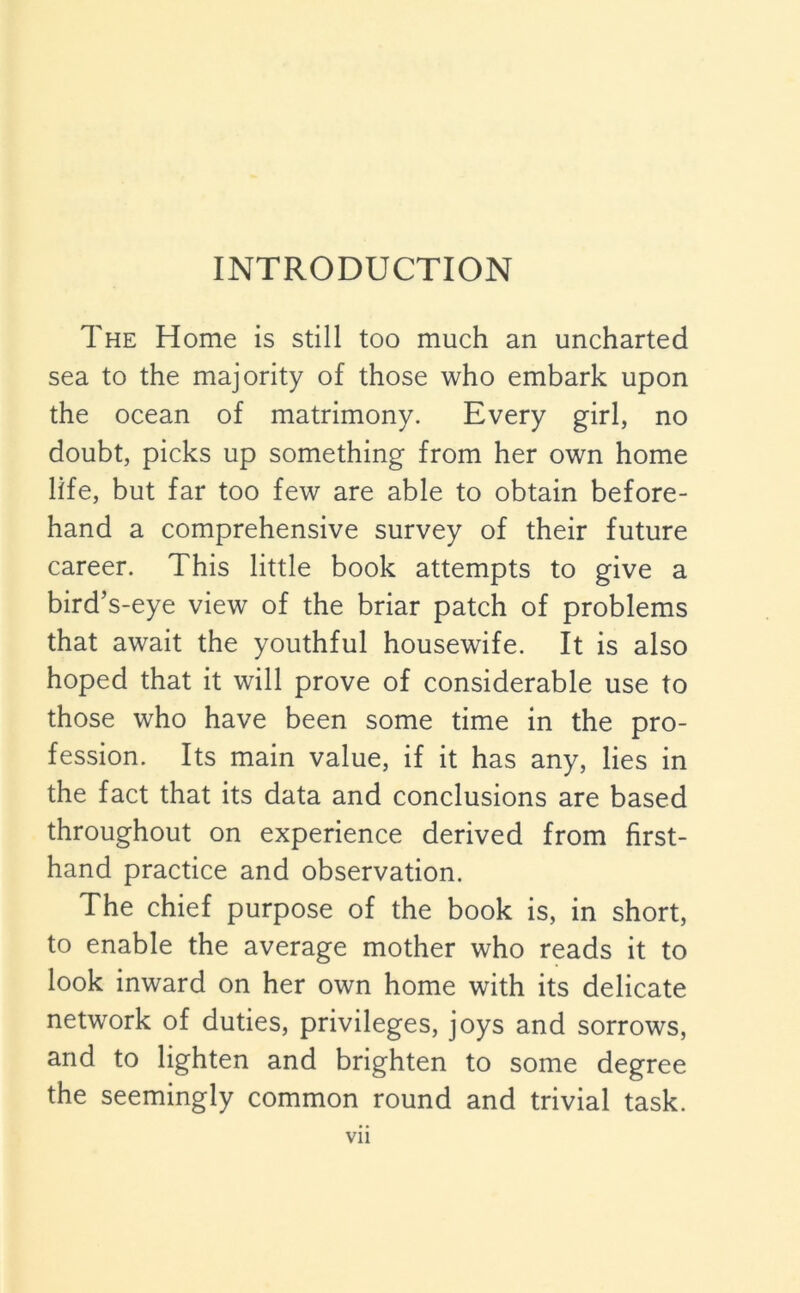 The Home is still too much an uncharted sea to the majority of those who embark upon the ocean of matrimony. Every girl, no doubt, picks up something from her own home life, but far too few are able to obtain before- hand a comprehensive survey of their future career. This little book attempts to give a bird’s-eye view of the briar patch of problems that await the youthful housewife. It is also hoped that it will prove of considerable use to those who have been some time in the pro- fession. Its main value, if it has any, lies in the fact that its data and conclusions are based throughout on experience derived from first- hand practice and observation. The chief purpose of the book is, in short, to enable the average mother who reads it to look inward on her own home with its delicate network of duties, privileges, joys and sorrows, and to lighten and brighten to some degree the seemingly common round and trivial task. Vll