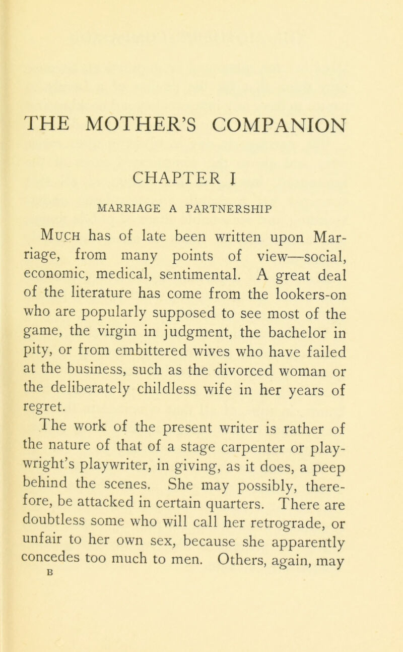 THE MOTHER’S COMPANION CHAPTER I MARRIAGE A PARTNERSHIP Much has of late been written upon Mar- riage, from many points of view—social, economic, medical, sentimental. A great deal of the literature has come from the lookers-on who are popularly supposed to see most of the game, the virgin in judgment, the bachelor in pity, or from embittered wives who have failed at the business, such as the divorced woman or the deliberately childless wife in her years of regret. The work of the present writer is rather of the nature of that of a stage carpenter or play- wright’s playwriter, in giving, as it does, a peep behind the scenes. She may possibly, there- fore, be attacked in certain quarters. There are doubtless some who will call her retrograde, or unfair to her own sex, because she apparently concedes too much to men. Others, again, may