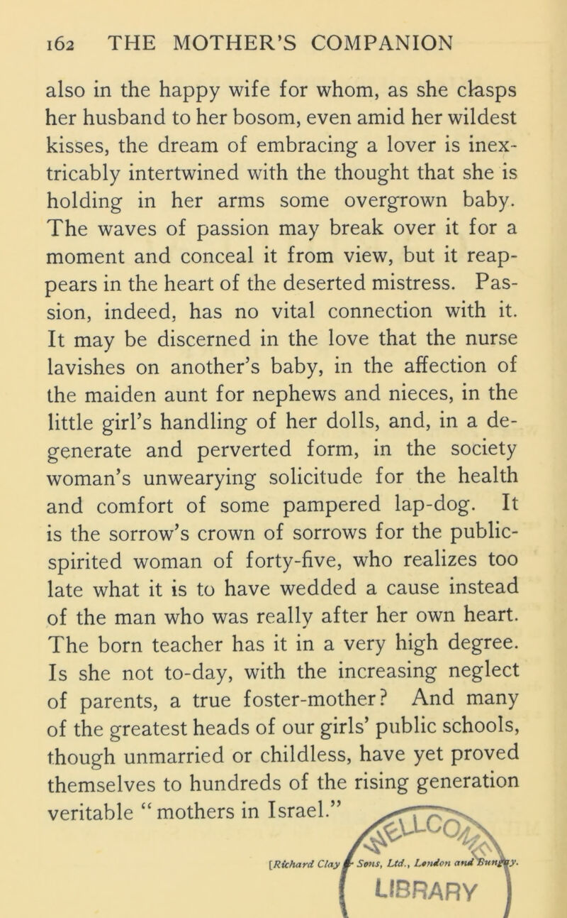 also in the happy wife for whom, as she clasps her husband to her bosom, even amid her wildest kisses, the dream of embracing a lover is inex- tricably intertwined with the thought that she is holding in her arms some overgrown baby. The waves of passion may break over it for a moment and conceal it from view, but it reap- pears in the heart of the deserted mistress. Pas- sion, indeed, has no vital connection with it. It may be discerned in the love that the nurse lavishes on another’s baby, in the affection of the maiden aunt for nephews and nieces, in the little girl’s handling of her dolls, and, in a de- generate and perverted form, in the society woman’s unwearying solicitude for the health and comfort of some pampered lap-dog. It is the sorrow’s crown of sorrows for the public- spirited woman of forty-five, who realizes too late what it is to have wedded a cause instead of the man who was really after her own heart. The born teacher has it in a very high degree. Is she not to-day, with the increasing neglect of parents, a true foster-mother? And many of the greatest heads of our girls’ public schools, though unmarried or childless, have yet proved themselves to hundreds of the rising generation veritable “ mothers in 