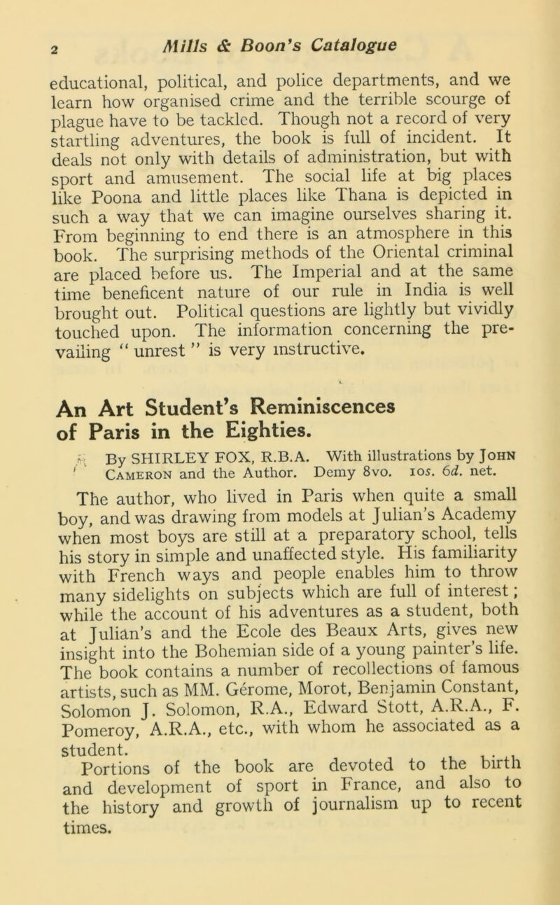 educational, political, and police departments, and we learn how organised crime and the terrible scourge of plague have to be tackled. Though not a record of very startling adventures, the book is full of incident. It deals not only with details of administration, but with sport and amusement. The social life at big places like Poona and little places like Thana is depicted in such a way that we can imagine ourselves sharing it. From beginning to end there is an atmosphere in this book. The surprising methods of the Oriental criminal are placed before us. The Imperial and at the same time beneficent nature of our rule in India is well brought out. Political questions are lightly but vividly touched upon. The information concerning the pre- vailing “ unrest ” is very instructive. An Art Student’s Reminiscences of Paris in the Eighties. h By SHIRLEY FOX, R.B.A. With illustrations by John ' Cameron and the Author. Demy 8vo. 105. 6d. net. The author, who lived in Paris when quite a small boy, and was drawing from models at Julian’s Academy when most boys are still at a preparatory school, tells his story in simple and unaffected style. His familiarity with French ways and people enables him to throw many sidelights on subjects which are full of interest; while the account of his adventures as a student, both at Julian’s and the Ecole des Beaux Arts, gives new insight into the Bohemian side of a young painter’s life. The book contains a number of recollections of famous artists, such as MM. Gerome, Morot, Benjamin Constant, Solomon J. Solomon, R.A., Edward Stott, A.R.A., F. Pomeroy, A.R.A., etc., with whom he associated as a student. v. Portions of the book are devoted to the birth and development of sport in France, and also to the history and growth of journalism up to recent times.