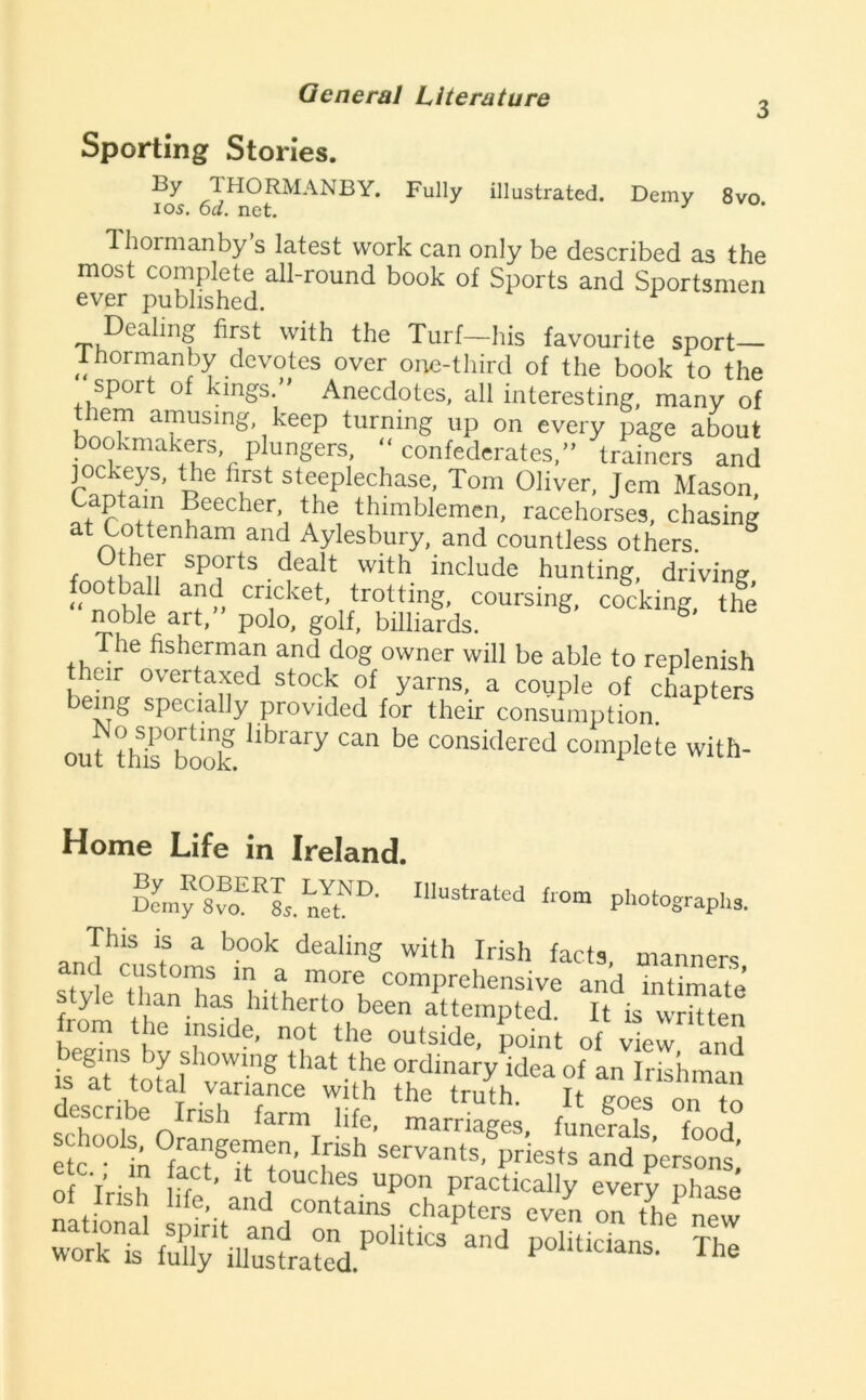 3 Sporting Stories. 'IHORMANBY. Fully illustrated. Demy 8vo 105, 6d. net, 1 hormanby’s latest work can only be described as the most complete all-round book of Sports and Sportsmen ever published, ^ Dealing first with the Turf—his favourite sport— 1 hormanby devotes over oi-ie-third of the book to the sport of kings,” Anecdotes, all interesting, many of t^hem amusing, keep turning up on every page about bookmakers, plungers, “confederates,” trainers and jockeys, the first steeplechase, Tom Oliver, Jem Mason Captain Beecher, the thimblemen, racehorses, chasing Aylesbury, and countless others. Other sports dealt with include hunting, driving cricket, trotting, coursing, cocking, the ^ble art, polo, golf, billiards. The fisherman and dog owner will be able to replenish their overtaxed stock of yarns, a couple of chapters being specially provided for their consumption, out th^s^^ook considered complete with- Home Life in Ireland. Demy 885, nitIllustrated from photographs. and‘’cust'om,'’rn°V''‘‘® manners, style thaHn/hdl, intimate Style tlian has hitherto been attempted. It is written from the mside, not the outside, point of vle^ anS ..I-™' !£■ ZY,! “I poiaw-. la.