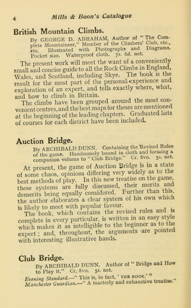 British Mountain Climbs. By GEORGE D. ABRAHAM, Author of The Com- plete Mountaineer.” Member of the Climbers Club, etc., etc. Illustrated with Photographs and Diagrams. Pocket size. Waterproof cloth. 75. 6d. net. The present work will meet the want of a conveniently small and concise guide to all the Rock Climbs in England, Wales, and Scotland, including Skye. The book is the result for the most part of the personal! experience and exploration of an expert, and tells exactly where, what, and how to climb in Britain. The climbs have been grouped around the most con- venient centres, and the best maps for theses are mentioned at the beginning of the leading chapters. Graduated lists of courses for each district have been included. Auction Bridge. Bv ARCHIBALD DUNN. Containing the Revised Rules of the eame. Handsomely bound in cloth and forming a companion volume to ” Club Bridge.” Cr. 8vo. 5s. net. At present, the game of Auction Bridge is in a state of some chaos, opinions differing very widely as to the best methods of play. In this new treatise on the game these systems are fully discussed, their merits and demerits being equally considered. Further ^han t is the author elaborates a clear system of his own which is likely to meet with popular favour. The book, which contains the revised rules and is complete in every particular, is written m an easy style which makes it as intelligible to the beginner as to the expert; and, throughout, the arguments are pointed with interesting illustrative hands. Club Bridge. By ARCHIBALD DUNN. Author of  Bridge and How to Play it.” Cr. 8vo. 5^* ^ Evenins Standard.—” This is, in fact, tub book. Manchester Guardian.— ' A masterly and exhaustive treatise.