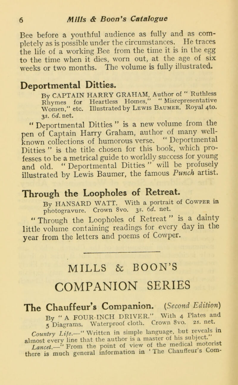 Bee before a youthful audience as fully and as com- pletely as is possible under the circumstances. He traces the life of a working Bee from the time it is in the egg to the time when it dies, worn out, at the age of six weeks or two months. The volume is fully illustrated. Deportmental Ditties. By CAPTAIN HARRY GRAHAM. Author of  Ruthless Rhymes for Heartless Homes.” ” Misrepresentative Women,” etc. Illustrated by Lewis Baumer. Royal 4to. 35. 6d. net. “ Deportmental Ditties ” is a new volume from the pen of Captain Harry Graham, author of many well- known collections of humorous verse. “ Deportmental Ditties  is the title chosen for this book, which pro- fesses to be a metrical guide to worldly success for young and old. “ Deportmental Ditties ” will be profusely illustrated by Lewis Baumer, the famous Punch artist. Through the Loopholes of Retreat. By HANSARD WATT. With a portrait of Cowper in photogravure. Crown 8vo. 35. 6d. net. “ Through the Loopholes of Retreat is a dainty little volume containing readings for every day in the year from the letters and poems of Cowper. MILLS & BOON’S COMPANION SERIES The Chauffeur’s Companion. {Second Editioft) By  A FOUR-INCH DRIVER.” With 4 Tlates and 5 Diagrams. Waterproof cloth. Crown 8vo. 2S. net. Country Life.— Written in simple language, but reveals in almost everv line that the author is a master of his subject. Lancet.— From the point of view of the medical motorist there is much general information in ‘ The Chauffeur s Com-