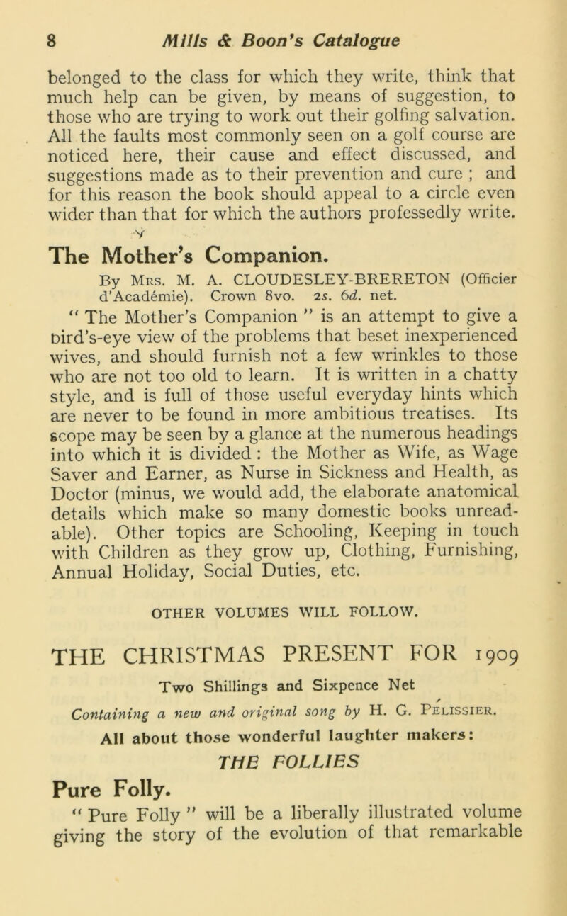 belonged to the class for which they write, think that much help can be given, by means of suggestion, to those who are trying to work out their golfing salvation. All the faults most commonly seen on a golf course are noticed here, their cause and effect discussed, and suggestions made as to their prevention and cure ; and for this reason the book should appeal to a circle even wider than that for which the authors professedly write. V The Mother’s Companion. By Mrs. M. A. CLOUDESLEY-BRERETON (Officier d’Academie). Crown 8vo. 2s. 6d. net. “ The Mother’s Companion ” is an attempt to give a bird’s-eye view of the problems that beset inexperienced wives, and should furnish not a few wrinkles to those who are not too old to learn. It is written in a chatty style, and is full of those useful everyday hints which are never to be found in more ambitious treatises. Its scope may be seen by a glance at the numerous headings into which it is divided: the Mother as Wife, as Wage Saver and Earner, as Nurse in Sickness and Health, as Doctor (minus, we would add, the elaborate anatomical details which make so many domestic books unread- able). Other topics are Schooling, Keeping in touch with Children as they grow up, Clothing, Furnishing, Annual Holiday, Social Duties, etc. OTHER VOLUMES WILL FOLLOW. THE CHRISTMAS PRESENT FOR 1909 Two Shillings and Sixpence Net ✓ Containing a new and original song by H. G. Pelissier. All about those wonderful laughter makers: THE FOLLIES Pure Folly. “ Pure Folly ” will be a liberally illustrated volume giving the story of the evolution of that remarkable