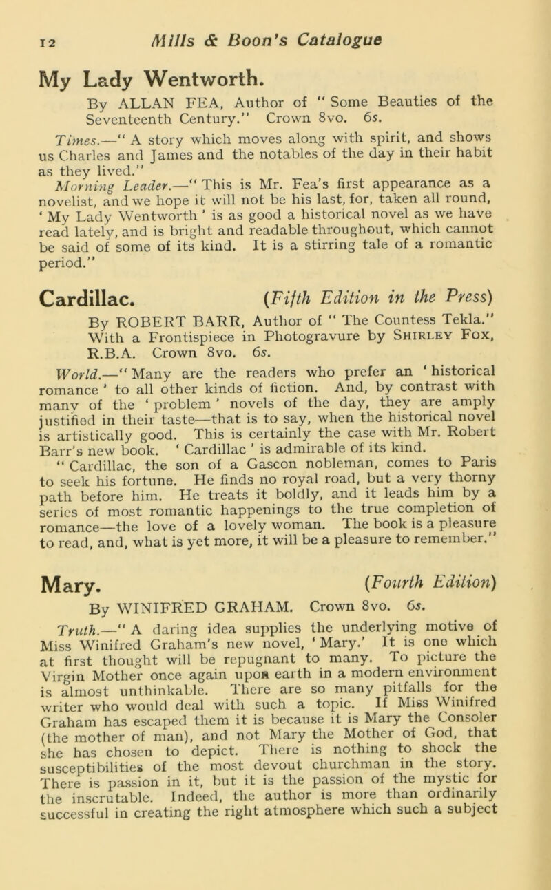 My Lady Wentworth. By ALLAN FEA, Author of “ Some Beauties of the Seventeenth Century.” Crown 8vo. 65. Ximes.—“ A story which moves along with spirit, and shows us Charles and James and the notables of the day in their habit as they lived.” Morning Leader.—” This is Mr. Fea’s first appearance as a novelist, and we hope it will not be his last, for, taken all round, ‘ My Lady Wentworth ’ is as good a historical novel as we have read lately, and is bright and readable throughout, which cannot be said of some of its kind. It is a stirring tale of a romantic period.” Cardillac. {Fifth Edition in the Press) By ROBERT BARR, Author of ” The Countess Tekla,” With a Frontispiece in Photogravure by Shirley Fox, R.B.A. Crown 8vo. 6s. World.—” Many are the readers who prefer an ‘ historical romance ' to all other kinds of fiction. And, by contrast with many of the ‘ problem ’ novels of the day, they are amply justified in their taste—that is to say, when the historical novel is artistically good. This is certainly the case with Mr. Robert Barr’s new book. ‘ Cardillac ’ is admirable of its kind. ” Cardillac, the son of a Gascon nobleman, comes to Paris to seek his fortune. He finds no royal road, but a very thorny path before him. He treats it boldly, and it leads him by a series of most romantic happenings to the true completion of romance—the love of a lovely woman. The book is a pleasure to read, and, what is yet more, it will be a pleasure to remember.” ^ary. {Fourth Edition) By WINIFRED GRAHAM. Crown 8vo. 65. j'ruth.— 'A daring idea supplies the underlying motive of Miss Winifred Graham's new novel, ‘ Mary.’ It is one which at first thought will be repugnant to many. To picture the Virgin Mother once again upon earth in a modern environment is almost unthinkable. Ihere are so many pitfalls for the writer who would deal with such a topic. If Miss W^inifred Graham has escaped them it is because it is Mary the Consoler (the mother of man), and not Mary the Mother of God, that she has chosen to depict. There is nothing to shock the susceptibilities of the most devout churchman in the story. There is passion in it, but it is the passion of the mystic for the inscrutable. Indeed, the author is more than ordinarily successful in creating the right atmosphere which such a subject