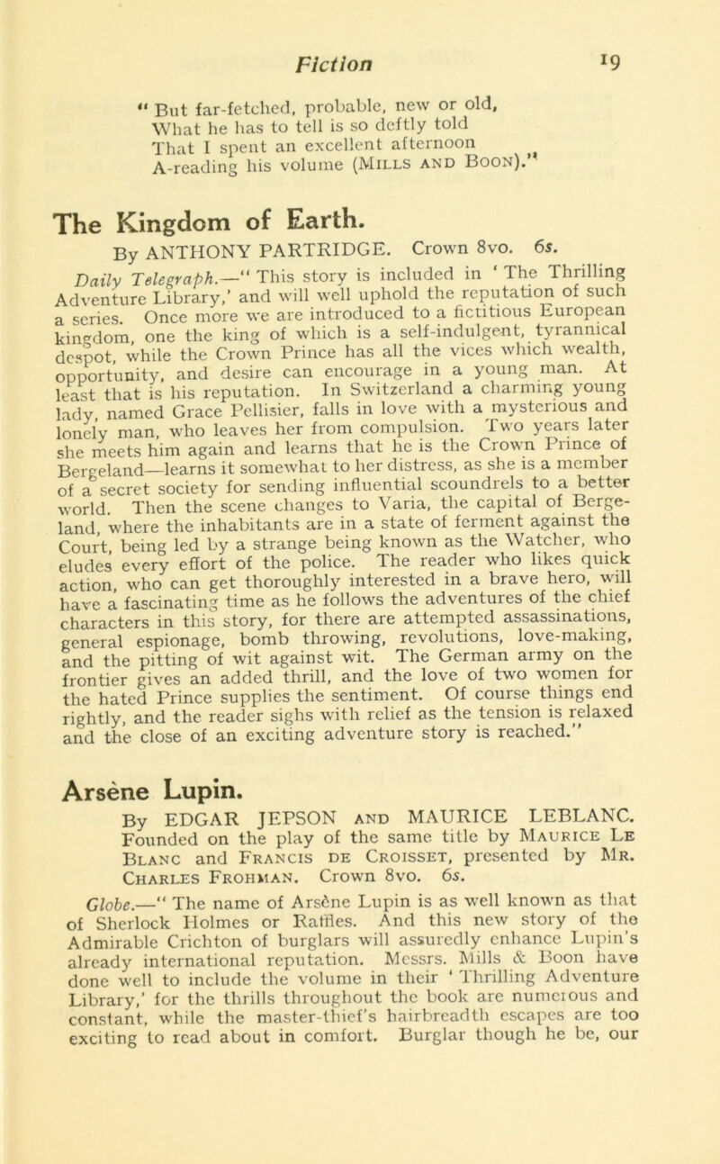 *' But far-fetched, probable, new or old. What he has to tell is so deftly told That I spent an excellent afternoon A-reading his volume (Mills and Boon).’ The Kingdom of Earth. By ANTHONY PARTRIDGE. Crown 8vo. 6s. Daily Telegraph.— This story is included in ' The Thrilling Adventure Library,’ and will well uphold the reputation of such a series. Once more we are introduced to a fictitious European kin<rdom, one the king of which is a self-indulgent, tyrannical despot while the Crown Prince has all the vices w'luch w^ealth, opportunity, and desire can encourage in a young man. At least that is his reputation. In Switzerland a charming young lady, named Grace Pellisier, falls in love with a mysterious and lonely man, who leaves her from compulsion. Two years later she meets him again and learns that he is the Crow n I lince of Bergeland learns it somewdiat to her distress, as she is a member of a secret society for sending influential scoundrels to a better world. Then the scene changes to Varia, the capital of Berge- land, where the inhabitants are in a state of ferment against the Court being led by a strange being known as the Watcher, wdio eludes every effort of the police. The reader who likes quick action, wLo can get thoroughly interested in a brave hero, will have a fascinating time as he follows the adventures of the chief characters in this story, for there are attempted assassinations, general espionage, bomb throwing, revolutions, love-making, and the pitting of wit against wit. The German army on the frontier gives an added thrill, and the love of two w^omen for the hated Prince supplies the sentiment. Of course things end rightly, and the reader sighs with relief as the tension is relaxed and the close of an exciting adventure story is reached.” Arsene Lupin. By EDGAR JEPSON and MAURICE LEBLANC. Founded on the play of the same title by Maurice Le Blanc and Francis de Croisset, presented by Mr. Charles Frohhan. Crowm 8vo. 65. Globe.—” The name of Arsdne Lupin is as well knowm as that of Sherlock Holmes or Raffles. And this new story of the Admirable Crichton of burglars will assuredly enhance Lupin’s already international reputation. Messrs. Mills & Boon have done w-ell to include the volume in their ‘ Thrilling Adventure Library,’ for the thrills throughout the book are numcious and constant, while the master-thief’s hairbreadth escapes are too exciting to read about in comfort. Burglar though he be, our