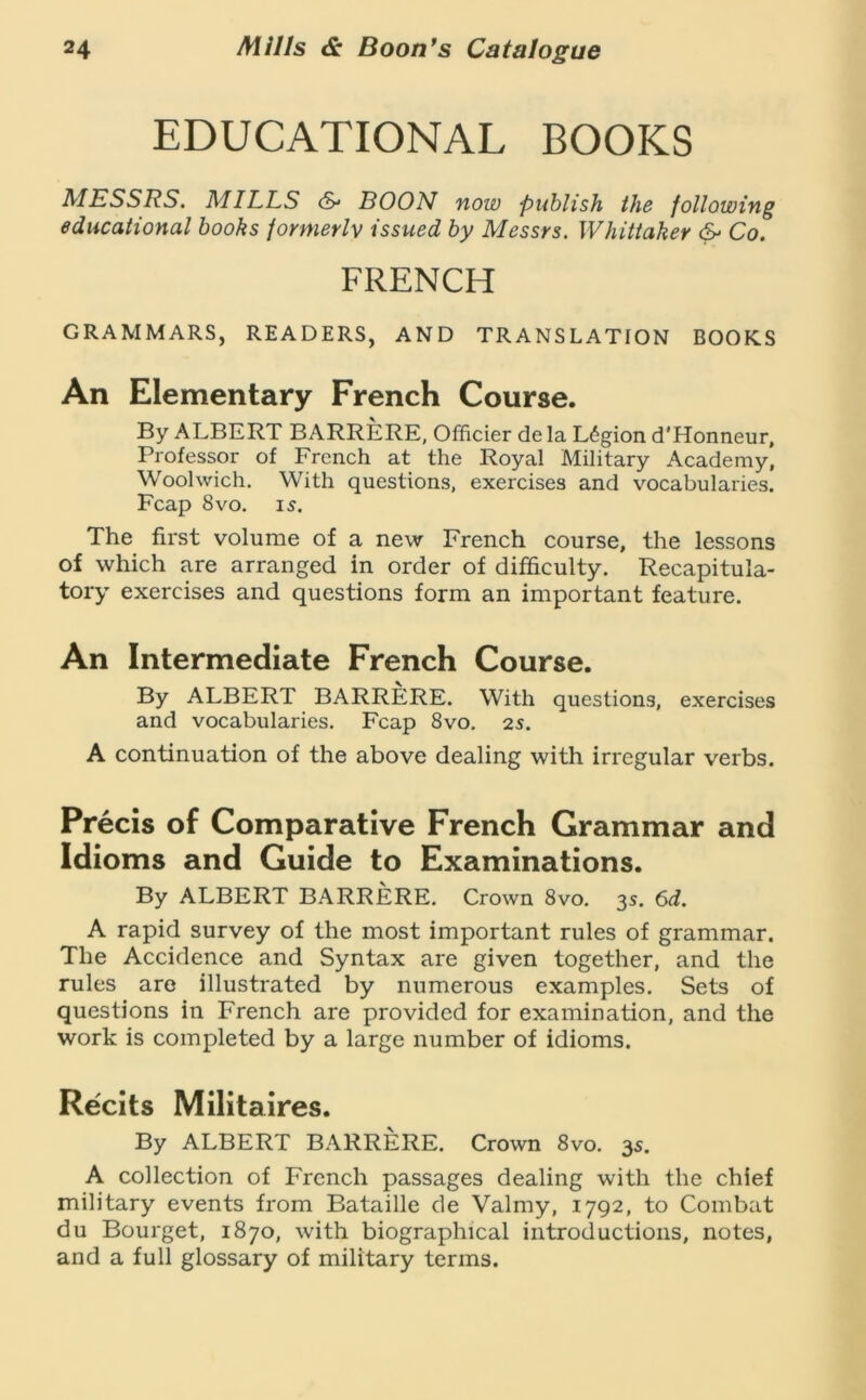 EDUCATIONAL BOOKS MESSRS. MILLS cS* BOON now publish iJi6 following educational books formerly issued by Messrs. Whittaker Co. FRENCH GRAMMARS, READERS, AND TRANSLATION BOOKS An Elementary French Course. By ALBERT BARRERE, Officier de la L6gion d'Honneur, Professor of French at the Royal Military Academy, Woolwich. With questions, exercises and vocabularies. Fcap 8 VO. 15. The first volume of a new French course, the lessons of which are arranged in order of difficulty. Recapitula- tory exercises and questions form an important feature. An Intermediate French Course. By ALBERT BARRERE. With questions, exercises and vocabularies. Fcap 8vo. 25. A continuation of the above dealing with irregular verbs. Precis of Comparative French Grammar and Idioms and Guide to Examinations. By ALBERT BARRERE. Crown 8vo. 3s. 6d. A rapid survey of the most important rules of grammar. The Accidence and Syntax are given together, and the rules are illustrated by numerous examples. Sets of questions in French are provided for examination, and the work is completed by a large number of idioms. Recits Militaires. By ALBERT BARRERE. Crown 8vo. 35. A collection of French passages dealing with the chief military events from Bataille de Valmy, 1792, to Combat du Bourget, 1870, with biographical introductions, notes, and a full glossary of military terms.